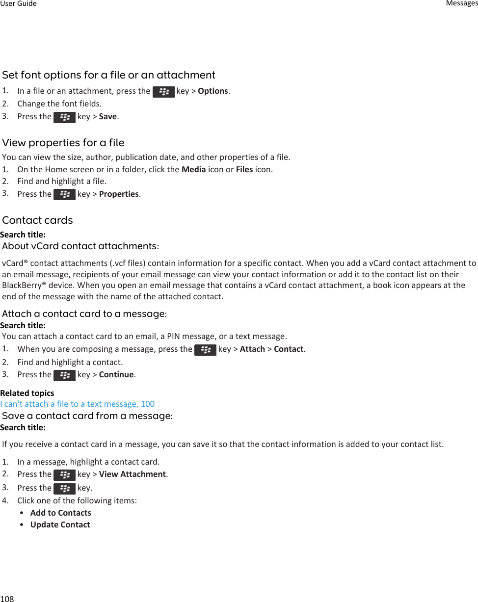 Set font options for a file or an attachment1. In a file or an attachment, press the   key &gt; Options.2. Change the font fields.3. Press the   key &gt; Save.View properties for a fileYou can view the size, author, publication date, and other properties of a file.1. On the Home screen or in a folder, click the Media icon or Files icon.2. Find and highlight a file.3. Press the   key &gt; Properties.Contact cardsSearch title: About vCard contact attachments:vCard® contact attachments (.vcf files) contain information for a specific contact. When you add a vCard contact attachment to an email message, recipients of your email message can view your contact information or add it to the contact list on their BlackBerry® device. When you open an email message that contains a vCard contact attachment, a book icon appears at the end of the message with the name of the attached contact.Attach a contact card to a message:Search title: You can attach a contact card to an email, a PIN message, or a text message.1. When you are composing a message, press the   key &gt; Attach &gt; Contact.2. Find and highlight a contact.3. Press the   key &gt; Continue.Related topicsI can&apos;t attach a file to a text message, 100Save a contact card from a message:Search title: If you receive a contact card in a message, you can save it so that the contact information is added to your contact list.1. In a message, highlight a contact card.2. Press the   key &gt; View Attachment.3. Press the   key.4. Click one of the following items:•Add to Contacts•Update ContactUser Guide Messages108