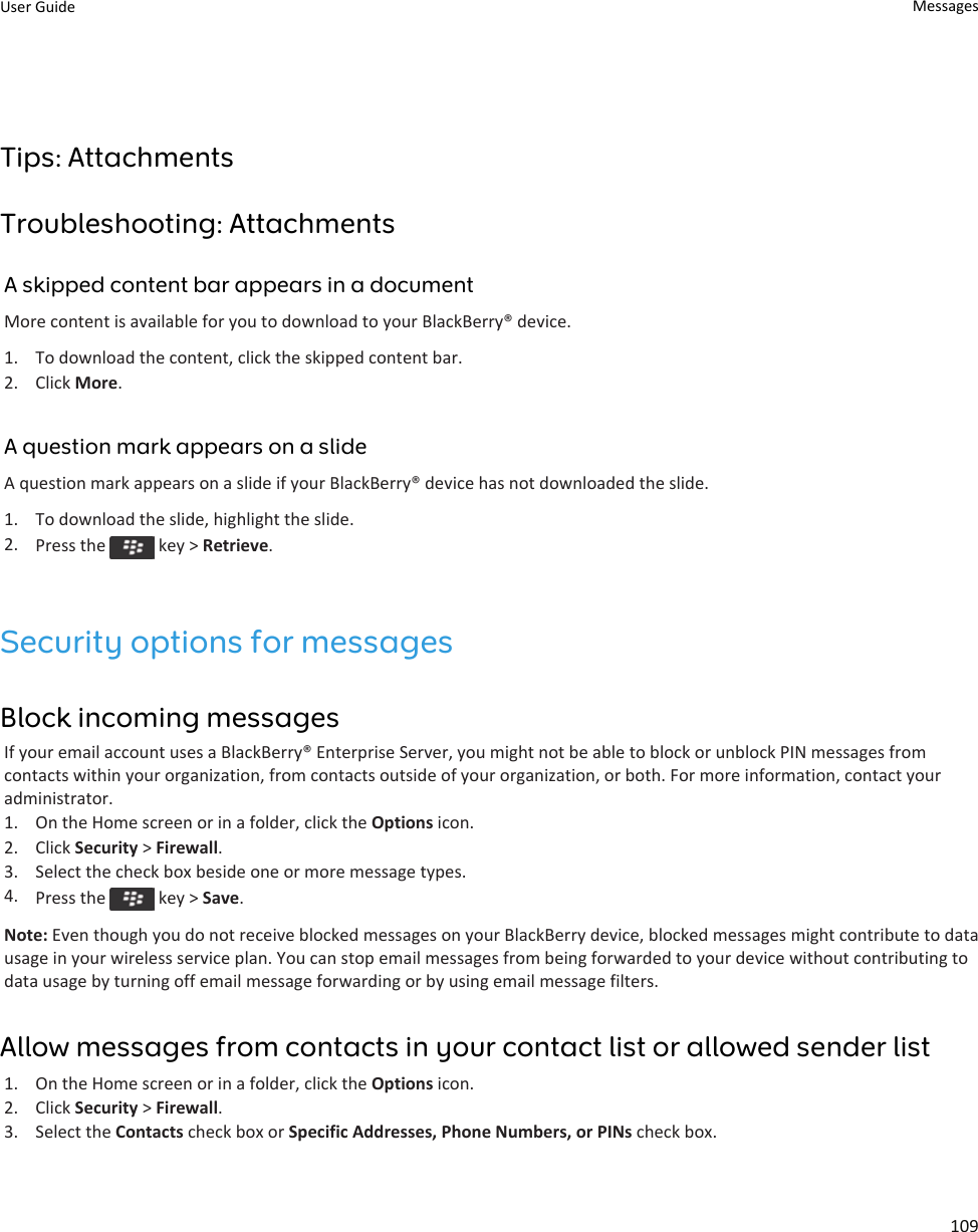 Tips: AttachmentsTroubleshooting: AttachmentsA skipped content bar appears in a documentMore content is available for you to download to your BlackBerry® device.1. To download the content, click the skipped content bar.2. Click More.A question mark appears on a slideA question mark appears on a slide if your BlackBerry® device has not downloaded the slide.1. To download the slide, highlight the slide.2. Press the   key &gt; Retrieve.Security options for messagesBlock incoming messagesIf your email account uses a BlackBerry® Enterprise Server, you might not be able to block or unblock PIN messages from contacts within your organization, from contacts outside of your organization, or both. For more information, contact your administrator.1. On the Home screen or in a folder, click the Options icon.2. Click Security &gt; Firewall.3. Select the check box beside one or more message types.4. Press the   key &gt; Save.Note: Even though you do not receive blocked messages on your BlackBerry device, blocked messages might contribute to data usage in your wireless service plan. You can stop email messages from being forwarded to your device without contributing to data usage by turning off email message forwarding or by using email message filters.Allow messages from contacts in your contact list or allowed sender list1. On the Home screen or in a folder, click the Options icon.2. Click Security &gt; Firewall.3. Select the Contacts check box or Specific Addresses, Phone Numbers, or PINs check box.User Guide Messages109