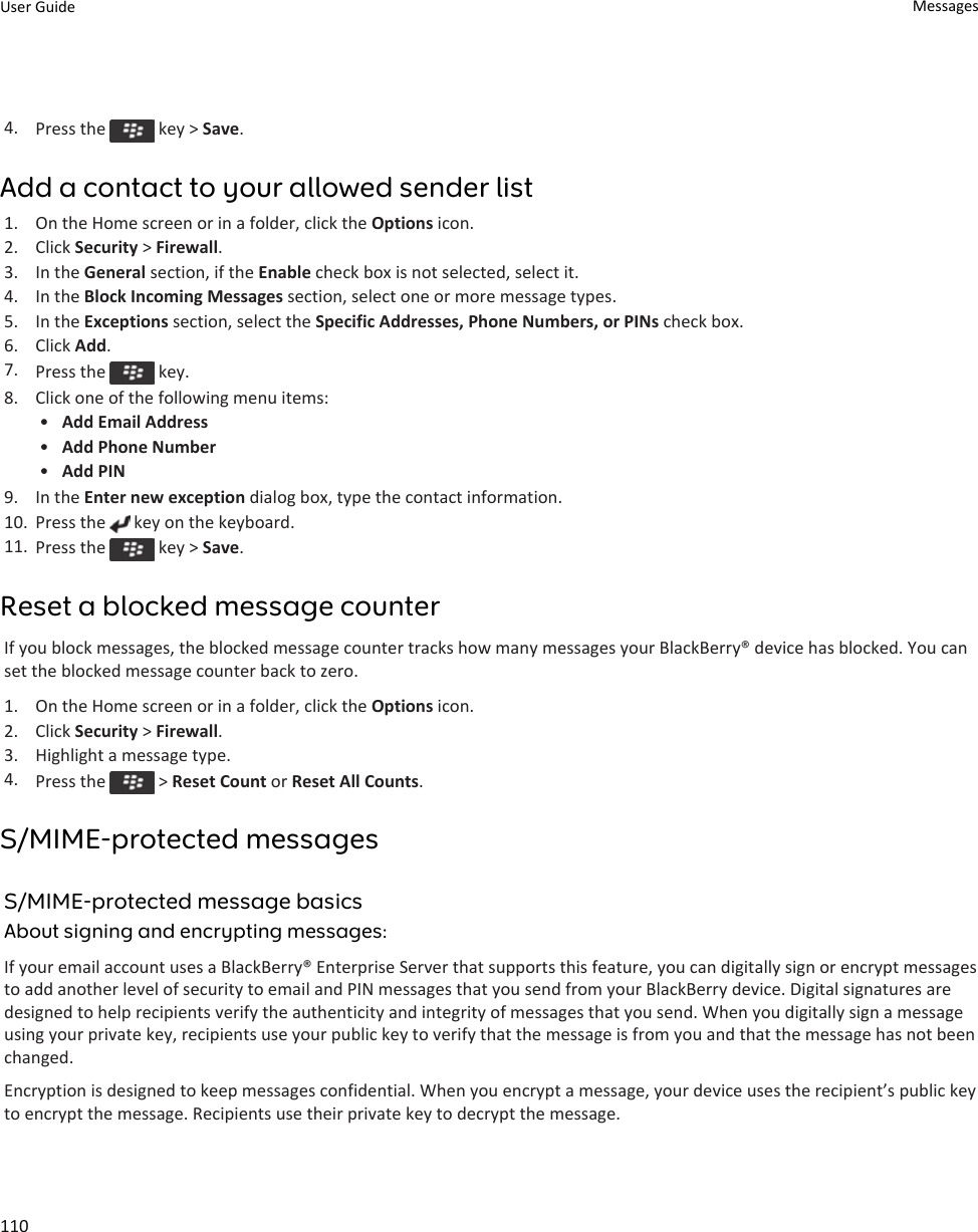 4. Press the   key &gt; Save.Add a contact to your allowed sender list1. On the Home screen or in a folder, click the Options icon.2. Click Security &gt; Firewall.3. In the General section, if the Enable check box is not selected, select it.4. In the Block Incoming Messages section, select one or more message types.5. In the Exceptions section, select the Specific Addresses, Phone Numbers, or PINs check box.6. Click Add.7. Press the   key.8. Click one of the following menu items:•Add Email Address•Add Phone Number•Add PIN9. In the Enter new exception dialog box, type the contact information.10. Press the   key on the keyboard.11. Press the   key &gt; Save.Reset a blocked message counterIf you block messages, the blocked message counter tracks how many messages your BlackBerry® device has blocked. You can set the blocked message counter back to zero.1. On the Home screen or in a folder, click the Options icon.2. Click Security &gt; Firewall.3. Highlight a message type.4. Press the   &gt; Reset Count or Reset All Counts.S/MIME-protected messagesS/MIME-protected message basicsAbout signing and encrypting messages:If your email account uses a BlackBerry® Enterprise Server that supports this feature, you can digitally sign or encrypt messages to add another level of security to email and PIN messages that you send from your BlackBerry device. Digital signatures are designed to help recipients verify the authenticity and integrity of messages that you send. When you digitally sign a message using your private key, recipients use your public key to verify that the message is from you and that the message has not been changed.Encryption is designed to keep messages confidential. When you encrypt a message, your device uses the recipient’s public key to encrypt the message. Recipients use their private key to decrypt the message.User Guide Messages110