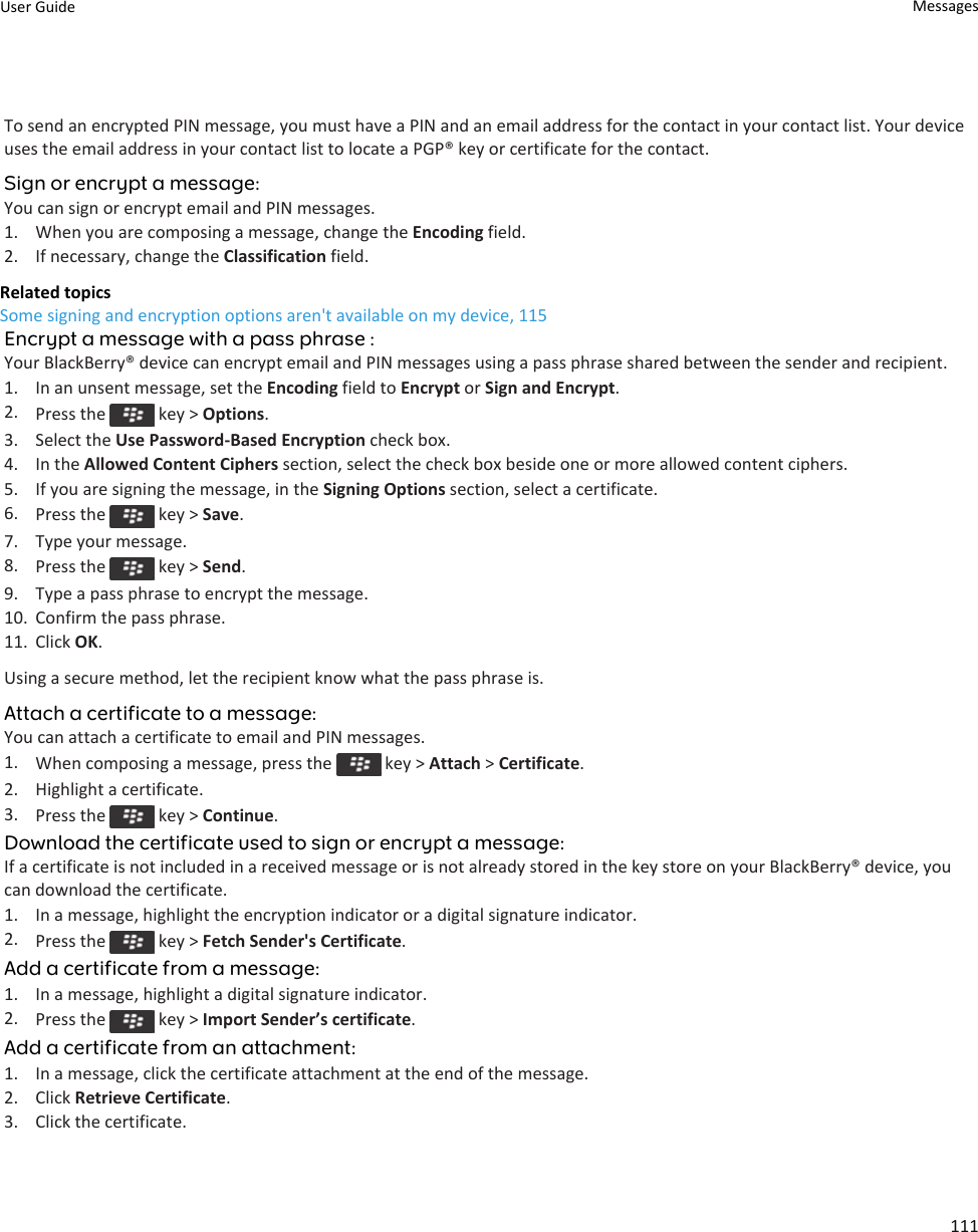 To send an encrypted PIN message, you must have a PIN and an email address for the contact in your contact list. Your device uses the email address in your contact list to locate a PGP® key or certificate for the contact.Sign or encrypt a message:You can sign or encrypt email and PIN messages.1. When you are composing a message, change the Encoding field.2. If necessary, change the Classification field.Related topicsSome signing and encryption options aren&apos;t available on my device, 115Encrypt a message with a pass phrase :Your BlackBerry® device can encrypt email and PIN messages using a pass phrase shared between the sender and recipient.1. In an unsent message, set the Encoding field to Encrypt or Sign and Encrypt.2. Press the   key &gt; Options.3. Select the Use Password-Based Encryption check box.4. In the Allowed Content Ciphers section, select the check box beside one or more allowed content ciphers.5. If you are signing the message, in the Signing Options section, select a certificate.6. Press the   key &gt; Save.7. Type your message.8. Press the   key &gt; Send.9. Type a pass phrase to encrypt the message.10. Confirm the pass phrase.11. Click OK.Using a secure method, let the recipient know what the pass phrase is.Attach a certificate to a message:You can attach a certificate to email and PIN messages.1. When composing a message, press the   key &gt; Attach &gt; Certificate.2. Highlight a certificate.3. Press the   key &gt; Continue.Download the certificate used to sign or encrypt a message:If a certificate is not included in a received message or is not already stored in the key store on your BlackBerry® device, you can download the certificate.1. In a message, highlight the encryption indicator or a digital signature indicator.2. Press the   key &gt; Fetch Sender&apos;s Certificate.Add a certificate from a message:1. In a message, highlight a digital signature indicator.2. Press the   key &gt; Import Sender’s certificate.Add a certificate from an attachment:1. In a message, click the certificate attachment at the end of the message.2. Click Retrieve Certificate.3. Click the certificate.User Guide Messages111