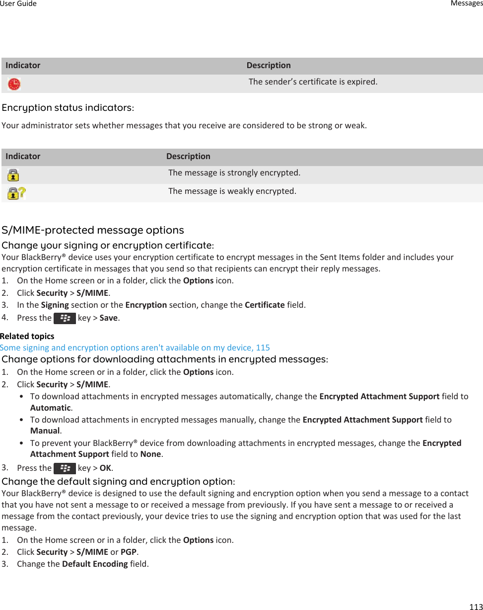 Indicator DescriptionThe sender’s certificate is expired.Encryption status indicators:Your administrator sets whether messages that you receive are considered to be strong or weak.Indicator DescriptionThe message is strongly encrypted.The message is weakly encrypted.S/MIME-protected message optionsChange your signing or encryption certificate:Your BlackBerry® device uses your encryption certificate to encrypt messages in the Sent Items folder and includes your encryption certificate in messages that you send so that recipients can encrypt their reply messages.1. On the Home screen or in a folder, click the Options icon.2. Click Security &gt; S/MIME.3. In the Signing section or the Encryption section, change the Certificate field.4. Press the   key &gt; Save.Related topicsSome signing and encryption options aren&apos;t available on my device, 115Change options for downloading attachments in encrypted messages:1. On the Home screen or in a folder, click the Options icon.2. Click Security &gt; S/MIME.• To download attachments in encrypted messages automatically, change the Encrypted Attachment Support field to Automatic.• To download attachments in encrypted messages manually, change the Encrypted Attachment Support field to Manual.• To prevent your BlackBerry® device from downloading attachments in encrypted messages, change the Encrypted Attachment Support field to None.3. Press the   key &gt; OK.Change the default signing and encryption option:Your BlackBerry® device is designed to use the default signing and encryption option when you send a message to a contact that you have not sent a message to or received a message from previously. If you have sent a message to or received a message from the contact previously, your device tries to use the signing and encryption option that was used for the last message.1. On the Home screen or in a folder, click the Options icon.2. Click Security &gt; S/MIME or PGP.3. Change the Default Encoding field.User Guide Messages113