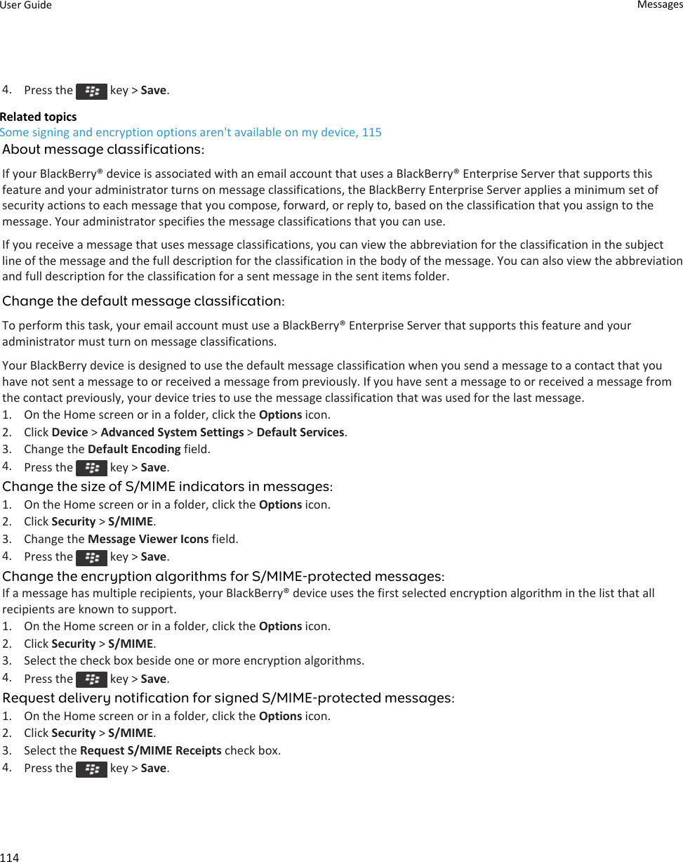 4. Press the   key &gt; Save.Related topicsSome signing and encryption options aren&apos;t available on my device, 115About message classifications:If your BlackBerry® device is associated with an email account that uses a BlackBerry® Enterprise Server that supports this feature and your administrator turns on message classifications, the BlackBerry Enterprise Server applies a minimum set of security actions to each message that you compose, forward, or reply to, based on the classification that you assign to the message. Your administrator specifies the message classifications that you can use.If you receive a message that uses message classifications, you can view the abbreviation for the classification in the subject line of the message and the full description for the classification in the body of the message. You can also view the abbreviation and full description for the classification for a sent message in the sent items folder.Change the default message classification:To perform this task, your email account must use a BlackBerry® Enterprise Server that supports this feature and your administrator must turn on message classifications.Your BlackBerry device is designed to use the default message classification when you send a message to a contact that you have not sent a message to or received a message from previously. If you have sent a message to or received a message from the contact previously, your device tries to use the message classification that was used for the last message.1. On the Home screen or in a folder, click the Options icon.2. Click Device &gt; Advanced System Settings &gt; Default Services.3. Change the Default Encoding field.4. Press the   key &gt; Save.Change the size of S/MIME indicators in messages:1. On the Home screen or in a folder, click the Options icon.2. Click Security &gt; S/MIME.3. Change the Message Viewer Icons field.4. Press the   key &gt; Save.Change the encryption algorithms for S/MIME-protected messages:If a message has multiple recipients, your BlackBerry® device uses the first selected encryption algorithm in the list that all recipients are known to support.1. On the Home screen or in a folder, click the Options icon.2. Click Security &gt; S/MIME.3. Select the check box beside one or more encryption algorithms.4. Press the   key &gt; Save.Request delivery notification for signed S/MIME-protected messages:1. On the Home screen or in a folder, click the Options icon.2. Click Security &gt; S/MIME.3. Select the Request S/MIME Receipts check box.4. Press the   key &gt; Save.User Guide Messages114