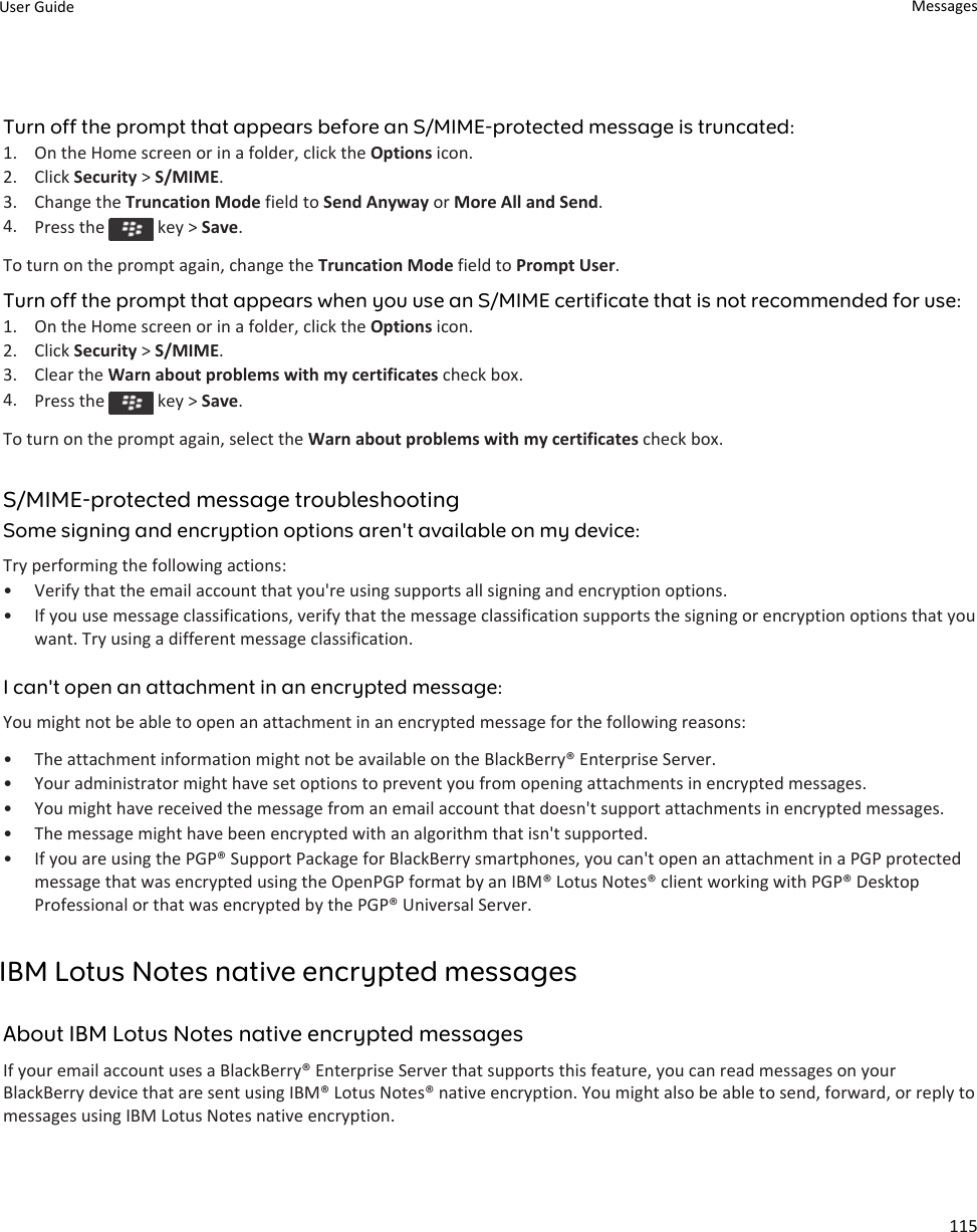 Turn off the prompt that appears before an S/MIME-protected message is truncated:1. On the Home screen or in a folder, click the Options icon.2. Click Security &gt; S/MIME.3. Change the Truncation Mode field to Send Anyway or More All and Send.4. Press the   key &gt; Save.To turn on the prompt again, change the Truncation Mode field to Prompt User.Turn off the prompt that appears when you use an S/MIME certificate that is not recommended for use:1. On the Home screen or in a folder, click the Options icon.2. Click Security &gt; S/MIME.3. Clear the Warn about problems with my certificates check box.4. Press the   key &gt; Save.To turn on the prompt again, select the Warn about problems with my certificates check box.S/MIME-protected message troubleshootingSome signing and encryption options aren&apos;t available on my device:Try performing the following actions:• Verify that the email account that you&apos;re using supports all signing and encryption options.• If you use message classifications, verify that the message classification supports the signing or encryption options that you want. Try using a different message classification.I can&apos;t open an attachment in an encrypted message:You might not be able to open an attachment in an encrypted message for the following reasons:• The attachment information might not be available on the BlackBerry® Enterprise Server.• Your administrator might have set options to prevent you from opening attachments in encrypted messages.• You might have received the message from an email account that doesn&apos;t support attachments in encrypted messages.• The message might have been encrypted with an algorithm that isn&apos;t supported.• If you are using the PGP® Support Package for BlackBerry smartphones, you can&apos;t open an attachment in a PGP protected message that was encrypted using the OpenPGP format by an IBM® Lotus Notes® client working with PGP® Desktop Professional or that was encrypted by the PGP® Universal Server.IBM Lotus Notes native encrypted messagesAbout IBM Lotus Notes native encrypted messagesIf your email account uses a BlackBerry® Enterprise Server that supports this feature, you can read messages on your BlackBerry device that are sent using IBM® Lotus Notes® native encryption. You might also be able to send, forward, or reply to messages using IBM Lotus Notes native encryption.User Guide Messages115