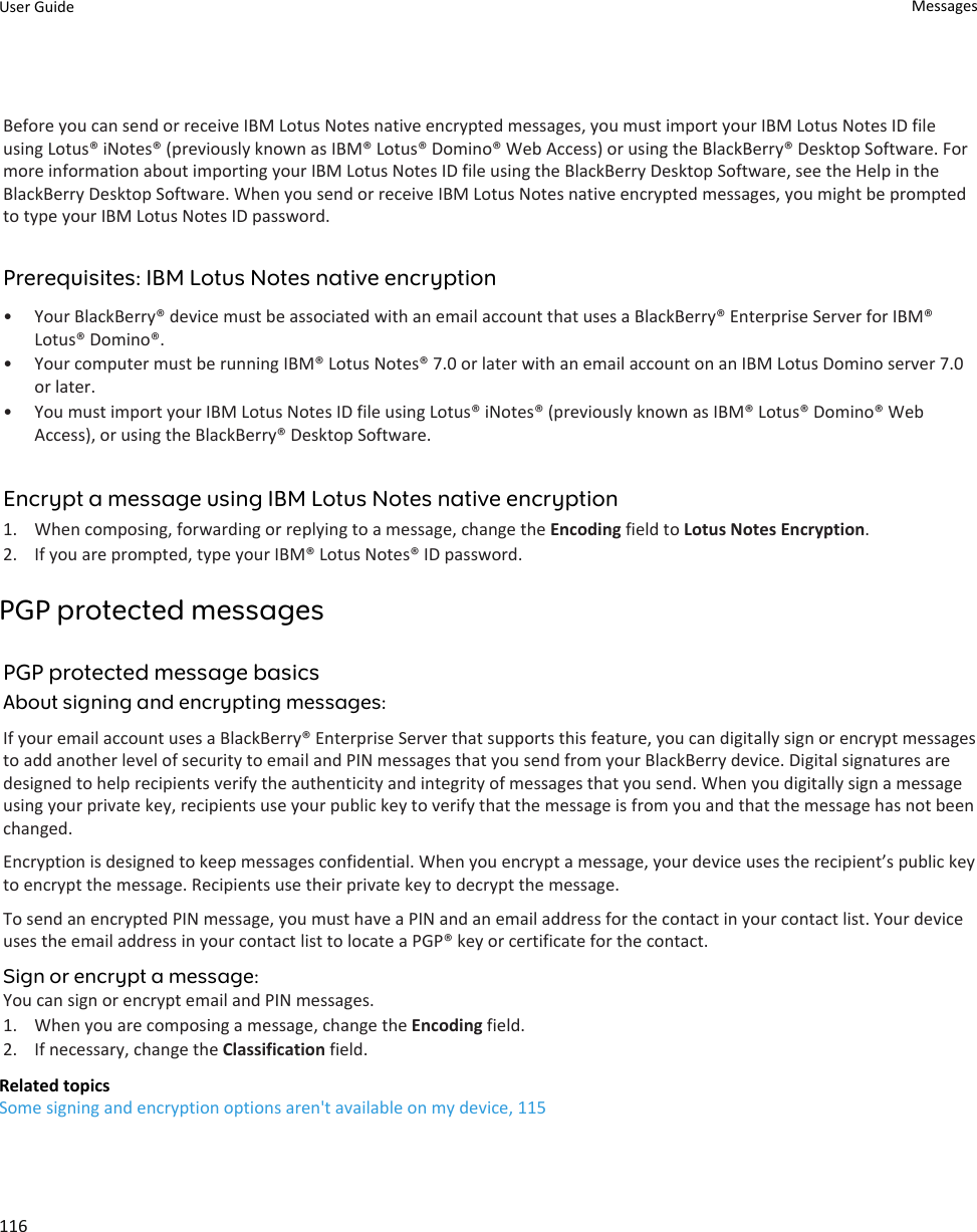 Before you can send or receive IBM Lotus Notes native encrypted messages, you must import your IBM Lotus Notes ID file using Lotus® iNotes® (previously known as IBM® Lotus® Domino® Web Access) or using the BlackBerry® Desktop Software. For more information about importing your IBM Lotus Notes ID file using the BlackBerry Desktop Software, see the Help in the BlackBerry Desktop Software. When you send or receive IBM Lotus Notes native encrypted messages, you might be prompted to type your IBM Lotus Notes ID password.Prerequisites: IBM Lotus Notes native encryption• Your BlackBerry® device must be associated with an email account that uses a BlackBerry® Enterprise Server for IBM® Lotus® Domino®.• Your computer must be running IBM® Lotus Notes® 7.0 or later with an email account on an IBM Lotus Domino server 7.0 or later.• You must import your IBM Lotus Notes ID file using Lotus® iNotes® (previously known as IBM® Lotus® Domino® Web Access), or using the BlackBerry® Desktop Software.Encrypt a message using IBM Lotus Notes native encryption1. When composing, forwarding or replying to a message, change the Encoding field to Lotus Notes Encryption.2. If you are prompted, type your IBM® Lotus Notes® ID password.PGP protected messagesPGP protected message basicsAbout signing and encrypting messages:If your email account uses a BlackBerry® Enterprise Server that supports this feature, you can digitally sign or encrypt messages to add another level of security to email and PIN messages that you send from your BlackBerry device. Digital signatures are designed to help recipients verify the authenticity and integrity of messages that you send. When you digitally sign a message using your private key, recipients use your public key to verify that the message is from you and that the message has not been changed.Encryption is designed to keep messages confidential. When you encrypt a message, your device uses the recipient’s public key to encrypt the message. Recipients use their private key to decrypt the message.To send an encrypted PIN message, you must have a PIN and an email address for the contact in your contact list. Your device uses the email address in your contact list to locate a PGP® key or certificate for the contact.Sign or encrypt a message:You can sign or encrypt email and PIN messages.1. When you are composing a message, change the Encoding field.2. If necessary, change the Classification field.Related topicsSome signing and encryption options aren&apos;t available on my device, 115User Guide Messages116