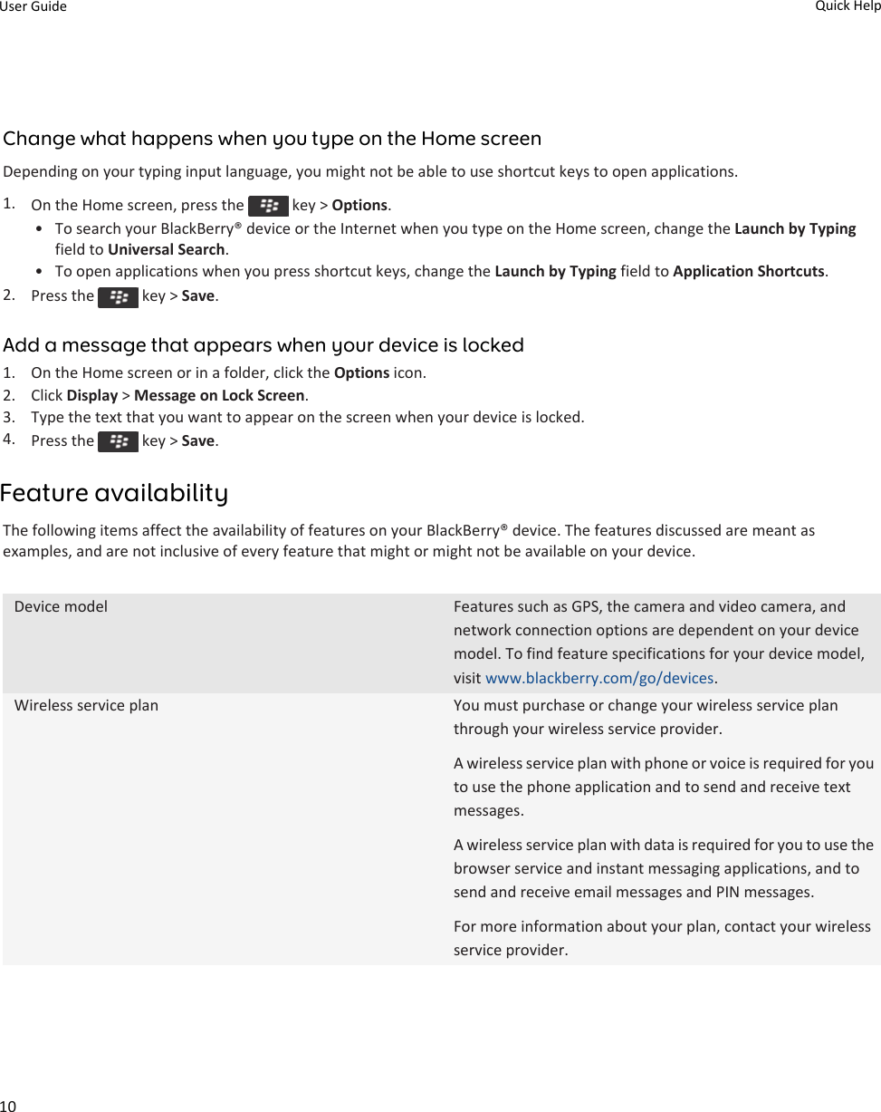 Change what happens when you type on the Home screenDepending on your typing input language, you might not be able to use shortcut keys to open applications.1. On the Home screen, press the   key &gt; Options.• To search your BlackBerry® device or the Internet when you type on the Home screen, change the Launch by Typing field to Universal Search.• To open applications when you press shortcut keys, change the Launch by Typing field to Application Shortcuts.2. Press the   key &gt; Save.Add a message that appears when your device is locked1. On the Home screen or in a folder, click the Options icon.2. Click Display &gt; Message on Lock Screen.3. Type the text that you want to appear on the screen when your device is locked.4. Press the   key &gt; Save.Feature availabilityThe following items affect the availability of features on your BlackBerry® device. The features discussed are meant as examples, and are not inclusive of every feature that might or might not be available on your device.Device model Features such as GPS, the camera and video camera, and network connection options are dependent on your device model. To find feature specifications for your device model, visit www.blackberry.com/go/devices.Wireless service plan You must purchase or change your wireless service plan through your wireless service provider.A wireless service plan with phone or voice is required for you to use the phone application and to send and receive text messages.A wireless service plan with data is required for you to use the browser service and instant messaging applications, and to send and receive email messages and PIN messages.For more information about your plan, contact your wireless service provider.User Guide Quick Help10