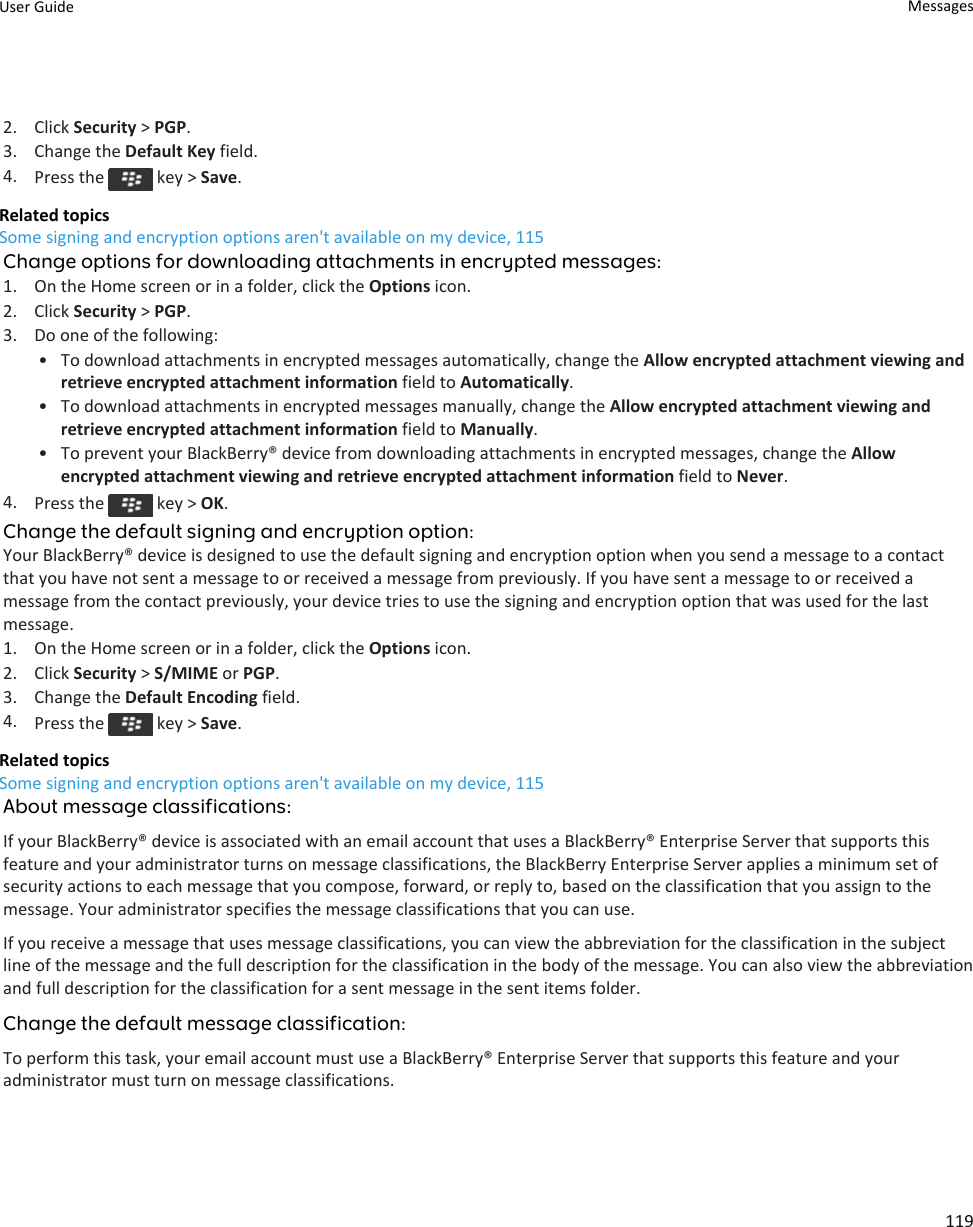 2. Click Security &gt; PGP.3. Change the Default Key field.4. Press the   key &gt; Save.Related topicsSome signing and encryption options aren&apos;t available on my device, 115Change options for downloading attachments in encrypted messages:1. On the Home screen or in a folder, click the Options icon.2. Click Security &gt; PGP.3. Do one of the following:• To download attachments in encrypted messages automatically, change the Allow encrypted attachment viewing and retrieve encrypted attachment information field to Automatically.• To download attachments in encrypted messages manually, change the Allow encrypted attachment viewing and retrieve encrypted attachment information field to Manually.• To prevent your BlackBerry® device from downloading attachments in encrypted messages, change the Allow encrypted attachment viewing and retrieve encrypted attachment information field to Never.4. Press the   key &gt; OK.Change the default signing and encryption option:Your BlackBerry® device is designed to use the default signing and encryption option when you send a message to a contact that you have not sent a message to or received a message from previously. If you have sent a message to or received a message from the contact previously, your device tries to use the signing and encryption option that was used for the last message.1. On the Home screen or in a folder, click the Options icon.2. Click Security &gt; S/MIME or PGP.3. Change the Default Encoding field.4. Press the   key &gt; Save.Related topicsSome signing and encryption options aren&apos;t available on my device, 115About message classifications:If your BlackBerry® device is associated with an email account that uses a BlackBerry® Enterprise Server that supports this feature and your administrator turns on message classifications, the BlackBerry Enterprise Server applies a minimum set of security actions to each message that you compose, forward, or reply to, based on the classification that you assign to the message. Your administrator specifies the message classifications that you can use.If you receive a message that uses message classifications, you can view the abbreviation for the classification in the subject line of the message and the full description for the classification in the body of the message. You can also view the abbreviation and full description for the classification for a sent message in the sent items folder.Change the default message classification:To perform this task, your email account must use a BlackBerry® Enterprise Server that supports this feature and your administrator must turn on message classifications.User Guide Messages119