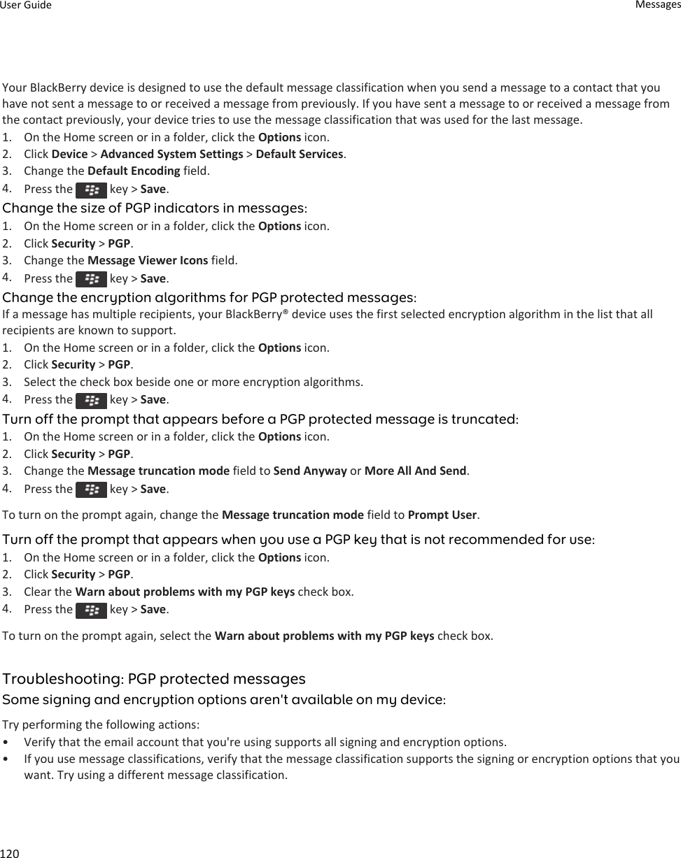 Your BlackBerry device is designed to use the default message classification when you send a message to a contact that you have not sent a message to or received a message from previously. If you have sent a message to or received a message from the contact previously, your device tries to use the message classification that was used for the last message.1. On the Home screen or in a folder, click the Options icon.2. Click Device &gt; Advanced System Settings &gt; Default Services.3. Change the Default Encoding field.4. Press the   key &gt; Save.Change the size of PGP indicators in messages:1. On the Home screen or in a folder, click the Options icon.2. Click Security &gt; PGP.3. Change the Message Viewer Icons field.4. Press the   key &gt; Save.Change the encryption algorithms for PGP protected messages:If a message has multiple recipients, your BlackBerry® device uses the first selected encryption algorithm in the list that all recipients are known to support.1. On the Home screen or in a folder, click the Options icon.2. Click Security &gt; PGP.3. Select the check box beside one or more encryption algorithms.4. Press the   key &gt; Save.Turn off the prompt that appears before a PGP protected message is truncated:1. On the Home screen or in a folder, click the Options icon.2. Click Security &gt; PGP.3. Change the Message truncation mode field to Send Anyway or More All And Send.4. Press the   key &gt; Save.To turn on the prompt again, change the Message truncation mode field to Prompt User.Turn off the prompt that appears when you use a PGP key that is not recommended for use:1. On the Home screen or in a folder, click the Options icon.2. Click Security &gt; PGP.3. Clear the Warn about problems with my PGP keys check box.4. Press the   key &gt; Save.To turn on the prompt again, select the Warn about problems with my PGP keys check box.Troubleshooting: PGP protected messagesSome signing and encryption options aren&apos;t available on my device:Try performing the following actions:• Verify that the email account that you&apos;re using supports all signing and encryption options.• If you use message classifications, verify that the message classification supports the signing or encryption options that you want. Try using a different message classification.User Guide Messages120