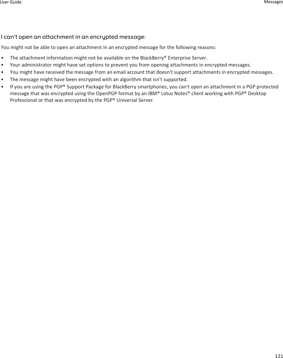 I can&apos;t open an attachment in an encrypted message:You might not be able to open an attachment in an encrypted message for the following reasons:• The attachment information might not be available on the BlackBerry® Enterprise Server.• Your administrator might have set options to prevent you from opening attachments in encrypted messages.• You might have received the message from an email account that doesn&apos;t support attachments in encrypted messages.• The message might have been encrypted with an algorithm that isn&apos;t supported.• If you are using the PGP® Support Package for BlackBerry smartphones, you can&apos;t open an attachment in a PGP protected message that was encrypted using the OpenPGP format by an IBM® Lotus Notes® client working with PGP® Desktop Professional or that was encrypted by the PGP® Universal Server.User Guide Messages121