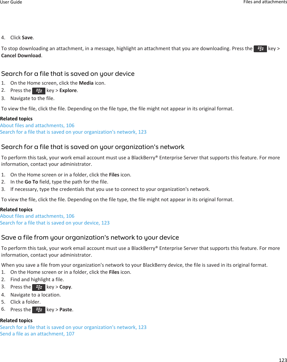 4. Click Save.To stop downloading an attachment, in a message, highlight an attachment that you are downloading. Press the   key &gt; Cancel Download.Search for a file that is saved on your device1. On the Home screen, click the Media icon.2. Press the   key &gt; Explore.3. Navigate to the file.To view the file, click the file. Depending on the file type, the file might not appear in its original format.Related topicsAbout files and attachments, 106Search for a file that is saved on your organization&apos;s network, 123Search for a file that is saved on your organization&apos;s networkTo perform this task, your work email account must use a BlackBerry® Enterprise Server that supports this feature. For more information, contact your administrator.1. On the Home screen or in a folder, click the Files icon.2. In the Go To field, type the path for the file.3. If necessary, type the credentials that you use to connect to your organization&apos;s network.To view the file, click the file. Depending on the file type, the file might not appear in its original format.Related topicsAbout files and attachments, 106Search for a file that is saved on your device, 123Save a file from your organization&apos;s network to your deviceTo perform this task, your work email account must use a BlackBerry® Enterprise Server that supports this feature. For more information, contact your administrator.When you save a file from your organization&apos;s network to your BlackBerry device, the file is saved in its original format.1. On the Home screen or in a folder, click the Files icon.2. Find and highlight a file.3. Press the   key &gt; Copy.4. Navigate to a location.5. Click a folder.6. Press the   key &gt; Paste.Related topicsSearch for a file that is saved on your organization&apos;s network, 123Send a file as an attachment, 107User Guide Files and attachments123