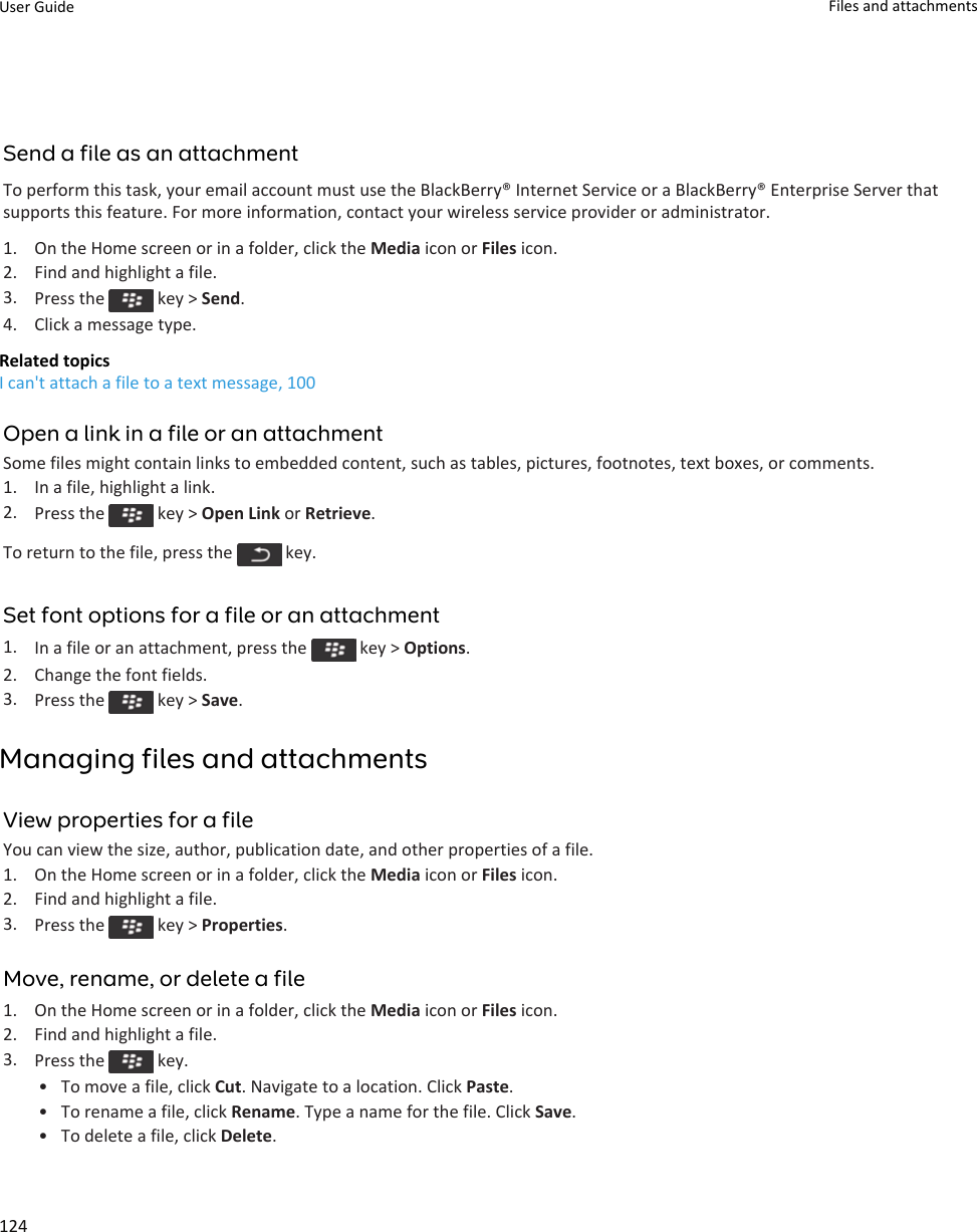 Send a file as an attachmentTo perform this task, your email account must use the BlackBerry® Internet Service or a BlackBerry® Enterprise Server that supports this feature. For more information, contact your wireless service provider or administrator.1. On the Home screen or in a folder, click the Media icon or Files icon.2. Find and highlight a file.3. Press the   key &gt; Send.4. Click a message type.Related topicsI can&apos;t attach a file to a text message, 100Open a link in a file or an attachmentSome files might contain links to embedded content, such as tables, pictures, footnotes, text boxes, or comments.1. In a file, highlight a link.2. Press the   key &gt; Open Link or Retrieve.To return to the file, press the   key.Set font options for a file or an attachment1. In a file or an attachment, press the   key &gt; Options.2. Change the font fields.3. Press the   key &gt; Save.Managing files and attachmentsView properties for a fileYou can view the size, author, publication date, and other properties of a file.1. On the Home screen or in a folder, click the Media icon or Files icon.2. Find and highlight a file.3. Press the   key &gt; Properties.Move, rename, or delete a file1. On the Home screen or in a folder, click the Media icon or Files icon.2. Find and highlight a file.3. Press the   key.• To move a file, click Cut. Navigate to a location. Click Paste.• To rename a file, click Rename. Type a name for the file. Click Save.• To delete a file, click Delete.User Guide Files and attachments124