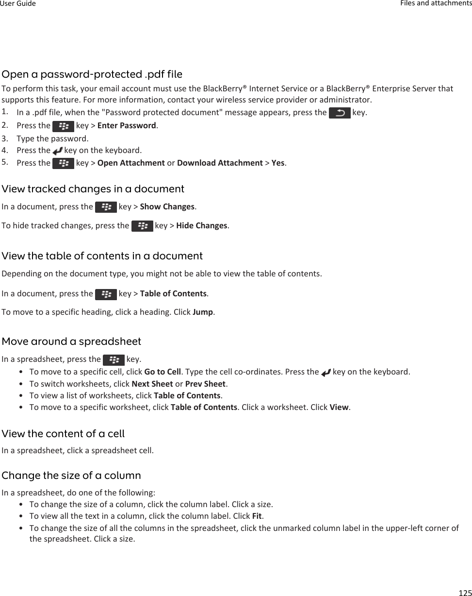 Open a password-protected .pdf fileTo perform this task, your email account must use the BlackBerry® Internet Service or a BlackBerry® Enterprise Server that supports this feature. For more information, contact your wireless service provider or administrator.1. In a .pdf file, when the &quot;Password protected document&quot; message appears, press the   key.2. Press the   key &gt; Enter Password.3. Type the password.4. Press the   key on the keyboard.5. Press the   key &gt; Open Attachment or Download Attachment &gt; Yes.View tracked changes in a documentIn a document, press the   key &gt; Show Changes.To hide tracked changes, press the   key &gt; Hide Changes.View the table of contents in a documentDepending on the document type, you might not be able to view the table of contents.In a document, press the   key &gt; Table of Contents.To move to a specific heading, click a heading. Click Jump.Move around a spreadsheetIn a spreadsheet, press the   key.• To move to a specific cell, click Go to Cell. Type the cell co-ordinates. Press the   key on the keyboard.• To switch worksheets, click Next Sheet or Prev Sheet.• To view a list of worksheets, click Table of Contents.• To move to a specific worksheet, click Table of Contents. Click a worksheet. Click View.View the content of a cellIn a spreadsheet, click a spreadsheet cell.Change the size of a columnIn a spreadsheet, do one of the following:• To change the size of a column, click the column label. Click a size.• To view all the text in a column, click the column label. Click Fit.• To change the size of all the columns in the spreadsheet, click the unmarked column label in the upper-left corner of the spreadsheet. Click a size.User Guide Files and attachments125