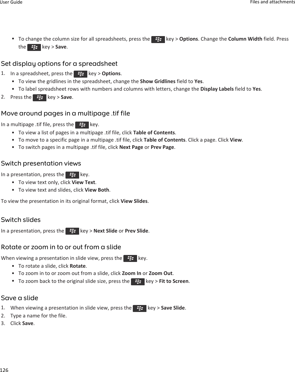 •To change the column size for all spreadsheets, press the   key &gt; Options. Change the Column Width field. Press the   key &gt; Save.Set display options for a spreadsheet1. In a spreadsheet, press the   key &gt; Options.• To view the gridlines in the spreadsheet, change the Show Gridlines field to Yes.• To label spreadsheet rows with numbers and columns with letters, change the Display Labels field to Yes.2. Press the   key &gt; Save.Move around pages in a multipage .tif fileIn a multipage .tif file, press the   key.• To view a list of pages in a multipage .tif file, click Table of Contents.• To move to a specific page in a multipage .tif file, click Table of Contents. Click a page. Click View.• To switch pages in a multipage .tif file, click Next Page or Prev Page.Switch presentation viewsIn a presentation, press the   key.• To view text only, click View Text.• To view text and slides, click View Both.To view the presentation in its original format, click View Slides.Switch slidesIn a presentation, press the   key &gt; Next Slide or Prev Slide.Rotate or zoom in to or out from a slideWhen viewing a presentation in slide view, press the   key.• To rotate a slide, click Rotate.• To zoom in to or zoom out from a slide, click Zoom In or Zoom Out.•To zoom back to the original slide size, press the   key &gt; Fit to Screen.Save a slide1. When viewing a presentation in slide view, press the   key &gt; Save Slide.2. Type a name for the file.3. Click Save.User Guide Files and attachments126