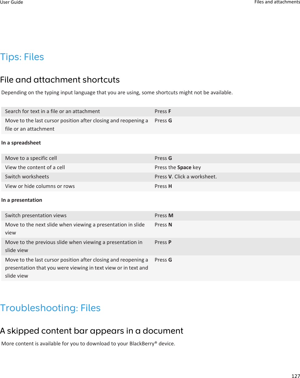 Tips: FilesFile and attachment shortcutsDepending on the typing input language that you are using, some shortcuts might not be available.Search for text in a file or an attachment Press FMove to the last cursor position after closing and reopening a file or an attachmentPress GIn a spreadsheetMove to a specific cell Press GView the content of a cell Press the Space keySwitch worksheets Press V. Click a worksheet.View or hide columns or rows Press HIn a presentationSwitch presentation views Press MMove to the next slide when viewing a presentation in slide viewPress NMove to the previous slide when viewing a presentation in slide viewPress PMove to the last cursor position after closing and reopening a presentation that you were viewing in text view or in text and slide viewPress GTroubleshooting: FilesA skipped content bar appears in a documentMore content is available for you to download to your BlackBerry® device.User Guide Files and attachments127