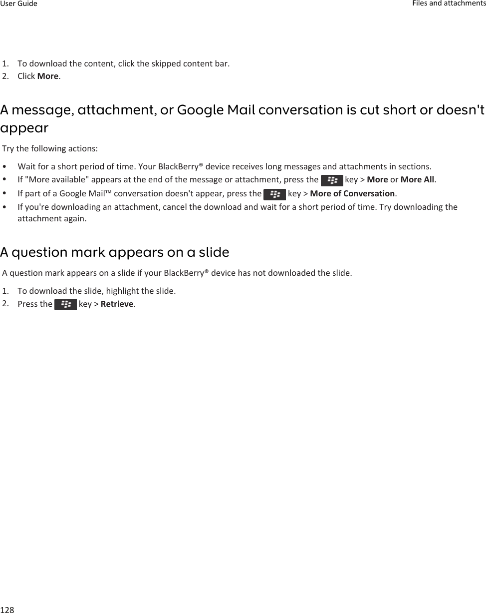 1. To download the content, click the skipped content bar.2. Click More.A message, attachment, or Google Mail conversation is cut short or doesn&apos;t appearTry the following actions:• Wait for a short period of time. Your BlackBerry® device receives long messages and attachments in sections.•If &quot;More available&quot; appears at the end of the message or attachment, press the   key &gt; More or More All.•If part of a Google Mail™ conversation doesn&apos;t appear, press the   key &gt; More of Conversation.• If you&apos;re downloading an attachment, cancel the download and wait for a short period of time. Try downloading the attachment again.A question mark appears on a slideA question mark appears on a slide if your BlackBerry® device has not downloaded the slide.1. To download the slide, highlight the slide.2. Press the   key &gt; Retrieve.User Guide Files and attachments128