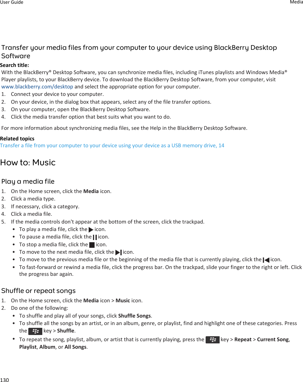 Transfer your media files from your computer to your device using BlackBerry Desktop SoftwareSearch title: With the BlackBerry® Desktop Software, you can synchronize media files, including iTunes playlists and Windows Media® Player playlists, to your BlackBerry device. To download the BlackBerry Desktop Software, from your computer, visit www.blackberry.com/desktop and select the appropriate option for your computer.1. Connect your device to your computer.2. On your device, in the dialog box that appears, select any of the file transfer options.3. On your computer, open the BlackBerry Desktop Software.4. Click the media transfer option that best suits what you want to do.For more information about synchronizing media files, see the Help in the BlackBerry Desktop Software.Related topicsTransfer a file from your computer to your device using your device as a USB memory drive, 14How to: MusicPlay a media file1. On the Home screen, click the Media icon.2. Click a media type.3. If necessary, click a category.4. Click a media file.5. If the media controls don&apos;t appear at the bottom of the screen, click the trackpad.• To play a media file, click the   icon.• To pause a media file, click the   icon.• To stop a media file, click the   icon.• To move to the next media file, click the   icon.• To move to the previous media file or the beginning of the media file that is currently playing, click the   icon.• To fast-forward or rewind a media file, click the progress bar. On the trackpad, slide your finger to the right or left. Click the progress bar again.Shuffle or repeat songs1. On the Home screen, click the Media icon &gt; Music icon.2. Do one of the following:• To shuffle and play all of your songs, click Shuffle Songs.• To shuffle all the songs by an artist, or in an album, genre, or playlist, find and highlight one of these categories. Press the   key &gt; Shuffle.•To repeat the song, playlist, album, or artist that is currently playing, press the   key &gt; Repeat &gt; Current Song, Playlist, Album, or All Songs.User Guide Media130