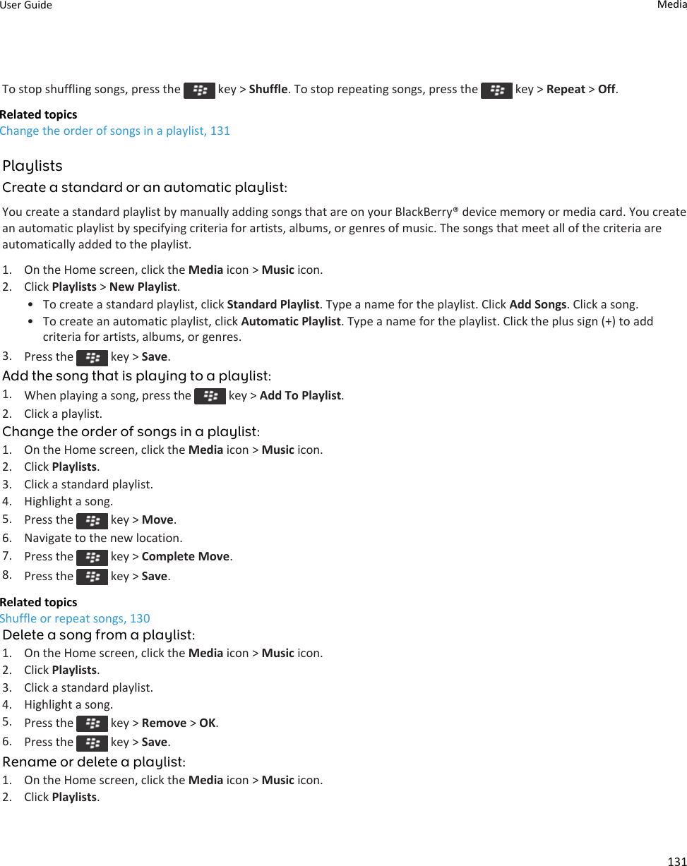 To stop shuffling songs, press the   key &gt; Shuffle. To stop repeating songs, press the   key &gt; Repeat &gt; Off.Related topicsChange the order of songs in a playlist, 131PlaylistsCreate a standard or an automatic playlist:You create a standard playlist by manually adding songs that are on your BlackBerry® device memory or media card. You create an automatic playlist by specifying criteria for artists, albums, or genres of music. The songs that meet all of the criteria are automatically added to the playlist.1. On the Home screen, click the Media icon &gt; Music icon.2. Click Playlists &gt; New Playlist.• To create a standard playlist, click Standard Playlist. Type a name for the playlist. Click Add Songs. Click a song.• To create an automatic playlist, click Automatic Playlist. Type a name for the playlist. Click the plus sign (+) to add criteria for artists, albums, or genres.3. Press the   key &gt; Save.Add the song that is playing to a playlist:1. When playing a song, press the   key &gt; Add To Playlist.2. Click a playlist.Change the order of songs in a playlist:1. On the Home screen, click the Media icon &gt; Music icon.2. Click Playlists.3. Click a standard playlist.4. Highlight a song.5. Press the   key &gt; Move.6. Navigate to the new location.7. Press the   key &gt; Complete Move.8. Press the   key &gt; Save.Related topicsShuffle or repeat songs, 130Delete a song from a playlist:1. On the Home screen, click the Media icon &gt; Music icon.2. Click Playlists.3. Click a standard playlist.4. Highlight a song.5. Press the   key &gt; Remove &gt; OK.6. Press the   key &gt; Save.Rename or delete a playlist:1. On the Home screen, click the Media icon &gt; Music icon.2. Click Playlists.User Guide Media131