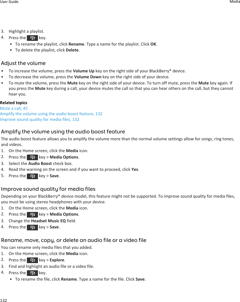 3. Highlight a playlist.4. Press the   key.• To rename the playlist, click Rename. Type a name for the playlist. Click OK.• To delete the playlist, click Delete.Adjust the volume• To increase the volume, press the Volume Up key on the right side of your BlackBerry® device.• To decrease the volume, press the Volume Down key on the right side of your device.• To mute the volume, press the Mute key on the right side of your device. To turn off mute, press the Mute key again. If you press the Mute key during a call, your device mutes the call so that you can hear others on the call, but they cannot hear you.Related topicsMute a call, 45Amplify the volume using the audio boost feature, 132Improve sound quality for media files, 132Amplify the volume using the audio boost featureThe audio boost feature allows you to amplify the volume more than the normal volume settings allow for songs, ring tones, and videos.1. On the Home screen, click the Media icon.2. Press the   key &gt; Media Options.3. Select the Audio Boost check box.4. Read the warning on the screen and if you want to proceed, click Yes.5. Press the   key &gt; Save.Improve sound quality for media filesDepending on your BlackBerry® device model, this feature might not be supported. To improve sound quality for media files, you must be using stereo headphones with your device.1. On the Home screen, click the Media icon.2. Press the   key &gt; Media Options.3. Change the Headset Music EQ field.4. Press the   key &gt; Save.Rename, move, copy, or delete an audio file or a video fileYou can rename only media files that you added.1. On the Home screen, click the Media icon.2. Press the   key &gt; Explore.3. Find and highlight an audio file or a video file.4. Press the   key.• To rename the file, click Rename. Type a name for the file. Click Save.User Guide Media132