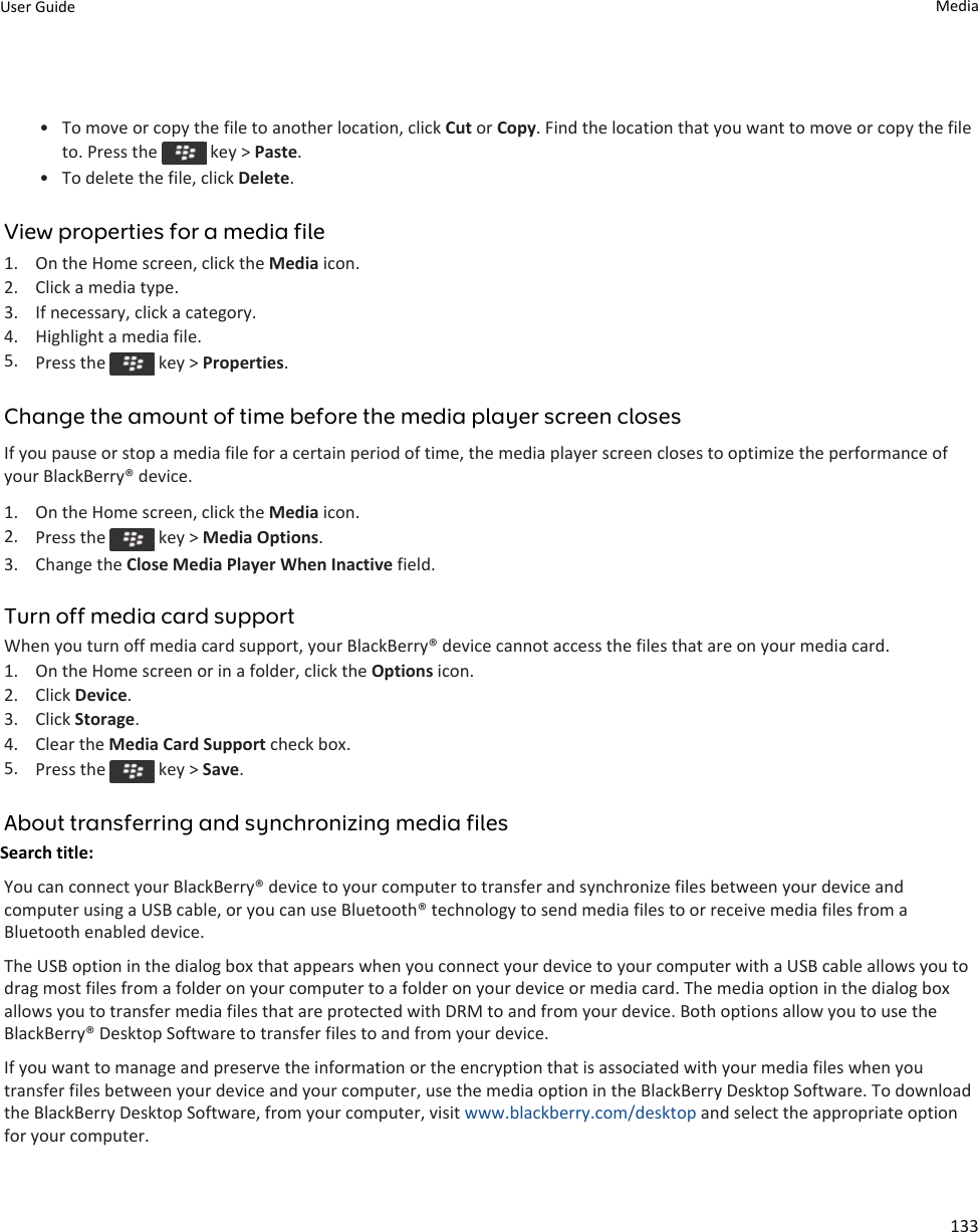 • To move or copy the file to another location, click Cut or Copy. Find the location that you want to move or copy the file to. Press the   key &gt; Paste.• To delete the file, click Delete.View properties for a media file1. On the Home screen, click the Media icon.2. Click a media type.3. If necessary, click a category.4. Highlight a media file.5. Press the   key &gt; Properties.Change the amount of time before the media player screen closesIf you pause or stop a media file for a certain period of time, the media player screen closes to optimize the performance of your BlackBerry® device.1. On the Home screen, click the Media icon.2. Press the   key &gt; Media Options.3. Change the Close Media Player When Inactive field.Turn off media card supportWhen you turn off media card support, your BlackBerry® device cannot access the files that are on your media card.1. On the Home screen or in a folder, click the Options icon.2. Click Device.3. Click Storage.4. Clear the Media Card Support check box.5. Press the   key &gt; Save.About transferring and synchronizing media filesSearch title: You can connect your BlackBerry® device to your computer to transfer and synchronize files between your device and computer using a USB cable, or you can use Bluetooth® technology to send media files to or receive media files from a Bluetooth enabled device.The USB option in the dialog box that appears when you connect your device to your computer with a USB cable allows you to drag most files from a folder on your computer to a folder on your device or media card. The media option in the dialog box allows you to transfer media files that are protected with DRM to and from your device. Both options allow you to use the BlackBerry® Desktop Software to transfer files to and from your device.If you want to manage and preserve the information or the encryption that is associated with your media files when you transfer files between your device and your computer, use the media option in the BlackBerry Desktop Software. To download the BlackBerry Desktop Software, from your computer, visit www.blackberry.com/desktop and select the appropriate option for your computer.User Guide Media133