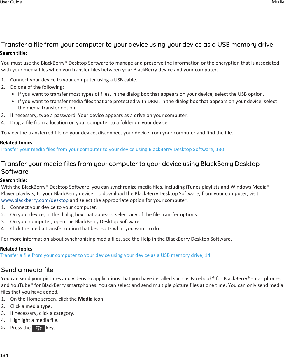 Transfer a file from your computer to your device using your device as a USB memory driveSearch title: You must use the BlackBerry® Desktop Software to manage and preserve the information or the encryption that is associated with your media files when you transfer files between your BlackBerry device and your computer.1. Connect your device to your computer using a USB cable.2. Do one of the following:• If you want to transfer most types of files, in the dialog box that appears on your device, select the USB option.• If you want to transfer media files that are protected with DRM, in the dialog box that appears on your device, select the media transfer option.3. If necessary, type a password. Your device appears as a drive on your computer.4. Drag a file from a location on your computer to a folder on your device.To view the transferred file on your device, disconnect your device from your computer and find the file.Related topicsTransfer your media files from your computer to your device using BlackBerry Desktop Software, 130Transfer your media files from your computer to your device using BlackBerry Desktop SoftwareSearch title: With the BlackBerry® Desktop Software, you can synchronize media files, including iTunes playlists and Windows Media® Player playlists, to your BlackBerry device. To download the BlackBerry Desktop Software, from your computer, visit www.blackberry.com/desktop and select the appropriate option for your computer.1. Connect your device to your computer.2. On your device, in the dialog box that appears, select any of the file transfer options.3. On your computer, open the BlackBerry Desktop Software.4. Click the media transfer option that best suits what you want to do.For more information about synchronizing media files, see the Help in the BlackBerry Desktop Software.Related topicsTransfer a file from your computer to your device using your device as a USB memory drive, 14Send a media fileYou can send your pictures and videos to applications that you have installed such as Facebook® for BlackBerry® smartphones, and YouTube® for BlackBerry smartphones. You can select and send multiple picture files at one time. You can only send media files that you have added.1. On the Home screen, click the Media icon.2. Click a media type.3. If necessary, click a category.4. Highlight a media file.5. Press the   key.User Guide Media134