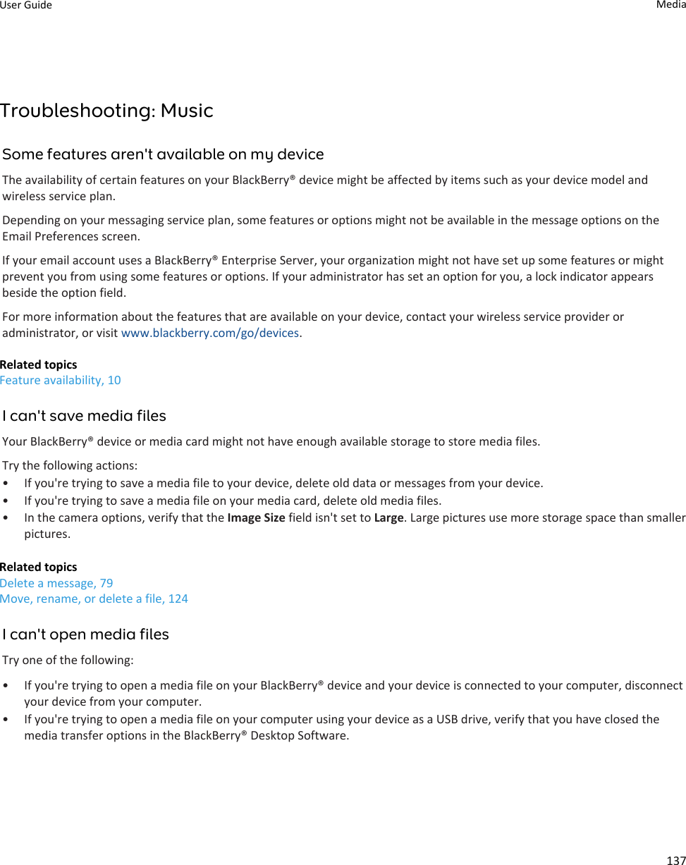 Troubleshooting: MusicSome features aren&apos;t available on my deviceThe availability of certain features on your BlackBerry® device might be affected by items such as your device model and wireless service plan.Depending on your messaging service plan, some features or options might not be available in the message options on the Email Preferences screen.If your email account uses a BlackBerry® Enterprise Server, your organization might not have set up some features or might prevent you from using some features or options. If your administrator has set an option for you, a lock indicator appears beside the option field.For more information about the features that are available on your device, contact your wireless service provider or administrator, or visit www.blackberry.com/go/devices.Related topicsFeature availability, 10I can&apos;t save media filesYour BlackBerry® device or media card might not have enough available storage to store media files.Try the following actions:• If you&apos;re trying to save a media file to your device, delete old data or messages from your device.• If you&apos;re trying to save a media file on your media card, delete old media files.• In the camera options, verify that the Image Size field isn&apos;t set to Large. Large pictures use more storage space than smaller pictures.Related topicsDelete a message, 79Move, rename, or delete a file, 124I can&apos;t open media filesTry one of the following:• If you&apos;re trying to open a media file on your BlackBerry® device and your device is connected to your computer, disconnect your device from your computer.• If you&apos;re trying to open a media file on your computer using your device as a USB drive, verify that you have closed the media transfer options in the BlackBerry® Desktop Software.User Guide Media137