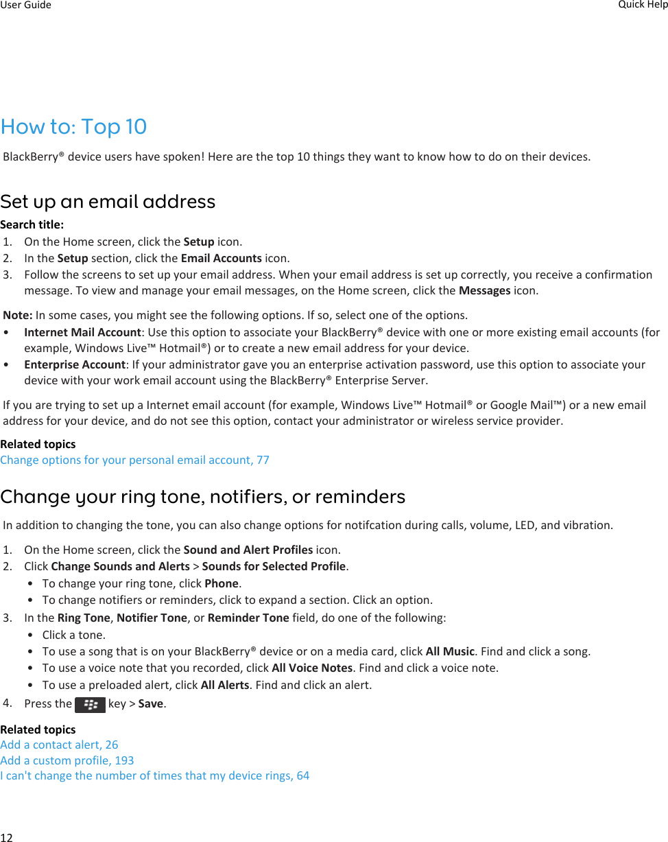 How to: Top 10BlackBerry® device users have spoken! Here are the top 10 things they want to know how to do on their devices.Set up an email addressSearch title: 1. On the Home screen, click the Setup icon.2. In the Setup section, click the Email Accounts icon.3. Follow the screens to set up your email address. When your email address is set up correctly, you receive a confirmation message. To view and manage your email messages, on the Home screen, click the Messages icon.Note: In some cases, you might see the following options. If so, select one of the options.•Internet Mail Account: Use this option to associate your BlackBerry® device with one or more existing email accounts (for example, Windows Live™ Hotmail®) or to create a new email address for your device.•Enterprise Account: If your administrator gave you an enterprise activation password, use this option to associate your device with your work email account using the BlackBerry® Enterprise Server.If you are trying to set up a Internet email account (for example, Windows Live™ Hotmail® or Google Mail™) or a new email address for your device, and do not see this option, contact your administrator or wireless service provider.Related topicsChange options for your personal email account, 77Change your ring tone, notifiers, or remindersIn addition to changing the tone, you can also change options for notifcation during calls, volume, LED, and vibration.1. On the Home screen, click the Sound and Alert Profiles icon.2. Click Change Sounds and Alerts &gt; Sounds for Selected Profile.• To change your ring tone, click Phone.• To change notifiers or reminders, click to expand a section. Click an option.3. In the Ring Tone, Notifier Tone, or Reminder Tone field, do one of the following:• Click a tone.• To use a song that is on your BlackBerry® device or on a media card, click All Music. Find and click a song.• To use a voice note that you recorded, click All Voice Notes. Find and click a voice note.• To use a preloaded alert, click All Alerts. Find and click an alert.4. Press the   key &gt; Save.Related topicsAdd a contact alert, 26Add a custom profile, 193I can&apos;t change the number of times that my device rings, 64User Guide Quick Help12