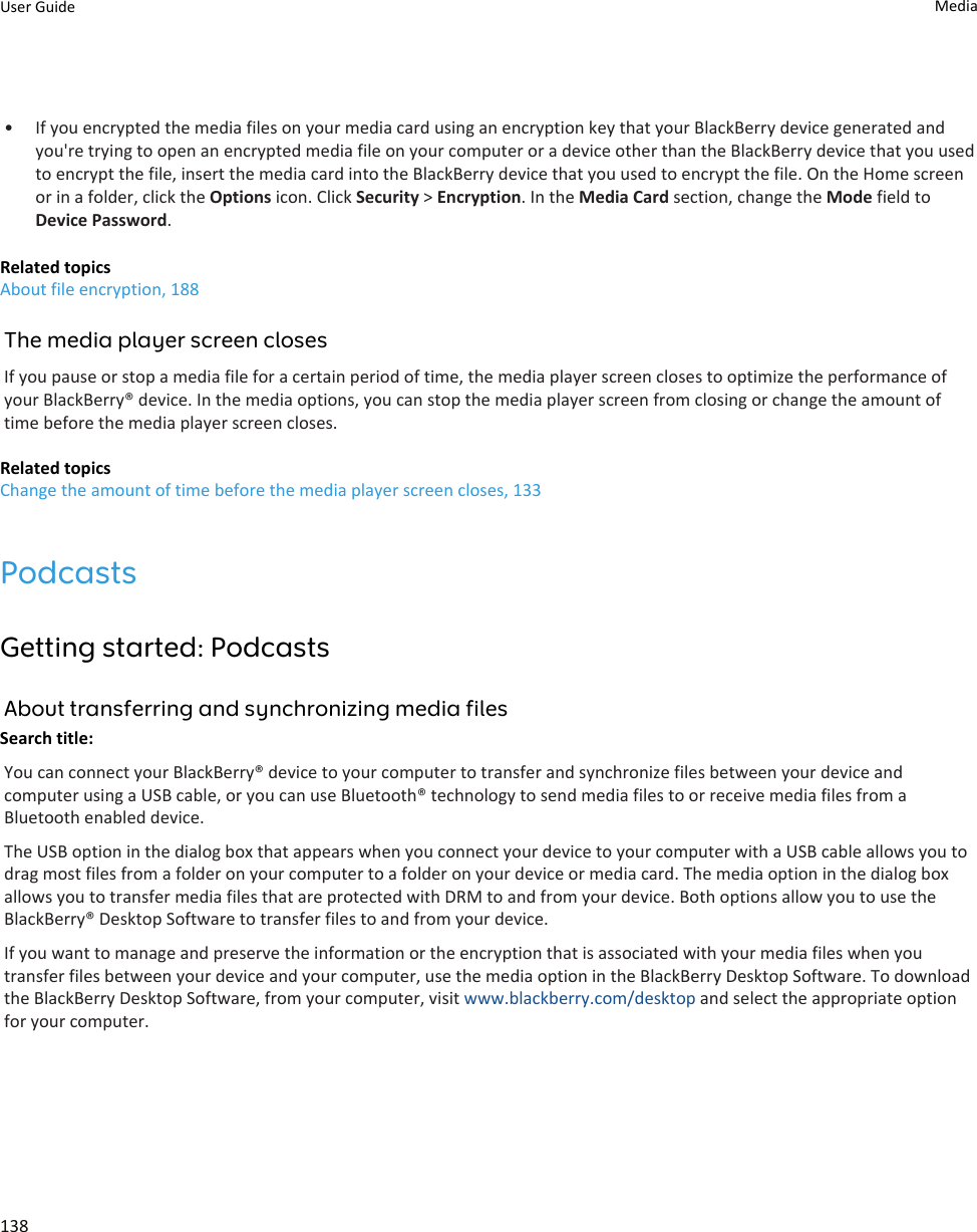 • If you encrypted the media files on your media card using an encryption key that your BlackBerry device generated and you&apos;re trying to open an encrypted media file on your computer or a device other than the BlackBerry device that you used to encrypt the file, insert the media card into the BlackBerry device that you used to encrypt the file. On the Home screen or in a folder, click the Options icon. Click Security &gt; Encryption. In the Media Card section, change the Mode field to Device Password.Related topicsAbout file encryption, 188The media player screen closesIf you pause or stop a media file for a certain period of time, the media player screen closes to optimize the performance of your BlackBerry® device. In the media options, you can stop the media player screen from closing or change the amount of time before the media player screen closes.Related topicsChange the amount of time before the media player screen closes, 133PodcastsGetting started: PodcastsAbout transferring and synchronizing media filesSearch title: You can connect your BlackBerry® device to your computer to transfer and synchronize files between your device and computer using a USB cable, or you can use Bluetooth® technology to send media files to or receive media files from a Bluetooth enabled device.The USB option in the dialog box that appears when you connect your device to your computer with a USB cable allows you to drag most files from a folder on your computer to a folder on your device or media card. The media option in the dialog box allows you to transfer media files that are protected with DRM to and from your device. Both options allow you to use the BlackBerry® Desktop Software to transfer files to and from your device.If you want to manage and preserve the information or the encryption that is associated with your media files when you transfer files between your device and your computer, use the media option in the BlackBerry Desktop Software. To download the BlackBerry Desktop Software, from your computer, visit www.blackberry.com/desktop and select the appropriate option for your computer.User Guide Media138