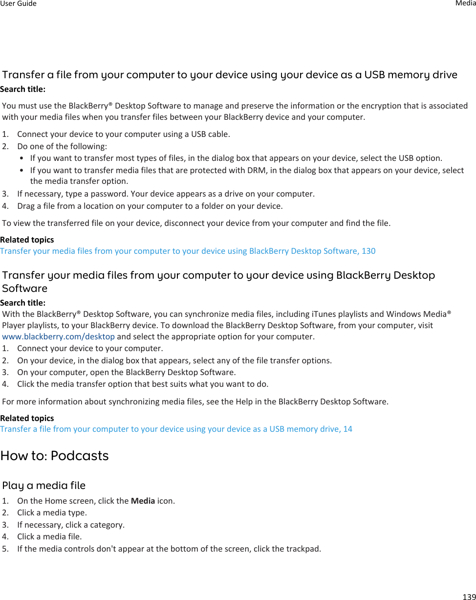 Transfer a file from your computer to your device using your device as a USB memory driveSearch title: You must use the BlackBerry® Desktop Software to manage and preserve the information or the encryption that is associated with your media files when you transfer files between your BlackBerry device and your computer.1. Connect your device to your computer using a USB cable.2. Do one of the following:• If you want to transfer most types of files, in the dialog box that appears on your device, select the USB option.• If you want to transfer media files that are protected with DRM, in the dialog box that appears on your device, select the media transfer option.3. If necessary, type a password. Your device appears as a drive on your computer.4. Drag a file from a location on your computer to a folder on your device.To view the transferred file on your device, disconnect your device from your computer and find the file.Related topicsTransfer your media files from your computer to your device using BlackBerry Desktop Software, 130Transfer your media files from your computer to your device using BlackBerry Desktop SoftwareSearch title: With the BlackBerry® Desktop Software, you can synchronize media files, including iTunes playlists and Windows Media® Player playlists, to your BlackBerry device. To download the BlackBerry Desktop Software, from your computer, visit www.blackberry.com/desktop and select the appropriate option for your computer.1. Connect your device to your computer.2. On your device, in the dialog box that appears, select any of the file transfer options.3. On your computer, open the BlackBerry Desktop Software.4. Click the media transfer option that best suits what you want to do.For more information about synchronizing media files, see the Help in the BlackBerry Desktop Software.Related topicsTransfer a file from your computer to your device using your device as a USB memory drive, 14How to: PodcastsPlay a media file1. On the Home screen, click the Media icon.2. Click a media type.3. If necessary, click a category.4. Click a media file.5. If the media controls don&apos;t appear at the bottom of the screen, click the trackpad.User Guide Media139