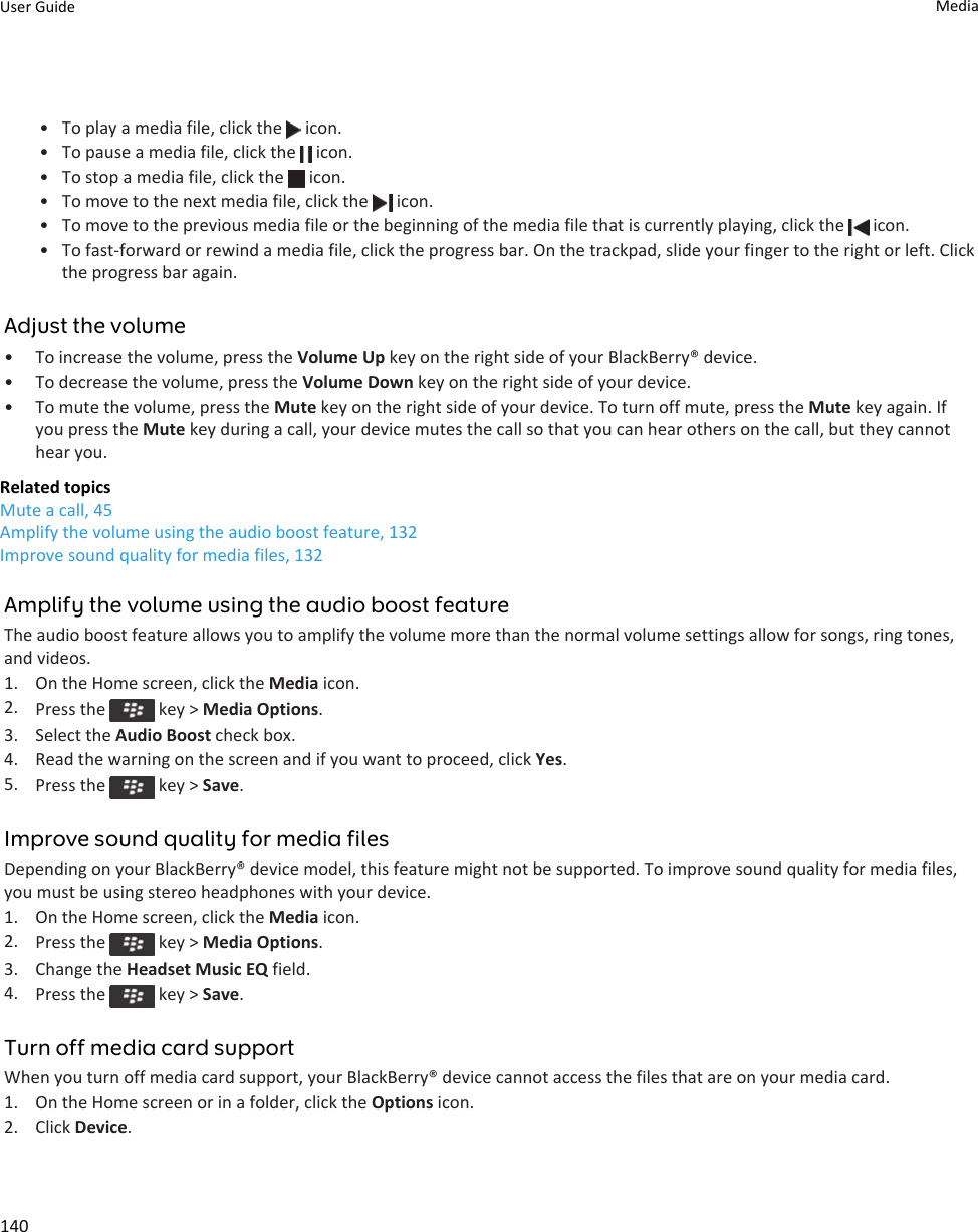 • To play a media file, click the   icon.• To pause a media file, click the   icon.• To stop a media file, click the   icon.• To move to the next media file, click the   icon.• To move to the previous media file or the beginning of the media file that is currently playing, click the   icon.• To fast-forward or rewind a media file, click the progress bar. On the trackpad, slide your finger to the right or left. Click the progress bar again.Adjust the volume• To increase the volume, press the Volume Up key on the right side of your BlackBerry® device.• To decrease the volume, press the Volume Down key on the right side of your device.• To mute the volume, press the Mute key on the right side of your device. To turn off mute, press the Mute key again. If you press the Mute key during a call, your device mutes the call so that you can hear others on the call, but they cannot hear you.Related topicsMute a call, 45Amplify the volume using the audio boost feature, 132Improve sound quality for media files, 132Amplify the volume using the audio boost featureThe audio boost feature allows you to amplify the volume more than the normal volume settings allow for songs, ring tones, and videos.1. On the Home screen, click the Media icon.2. Press the   key &gt; Media Options.3. Select the Audio Boost check box.4. Read the warning on the screen and if you want to proceed, click Yes.5. Press the   key &gt; Save.Improve sound quality for media filesDepending on your BlackBerry® device model, this feature might not be supported. To improve sound quality for media files, you must be using stereo headphones with your device.1. On the Home screen, click the Media icon.2. Press the   key &gt; Media Options.3. Change the Headset Music EQ field.4. Press the   key &gt; Save.Turn off media card supportWhen you turn off media card support, your BlackBerry® device cannot access the files that are on your media card.1. On the Home screen or in a folder, click the Options icon.2. Click Device.User Guide Media140