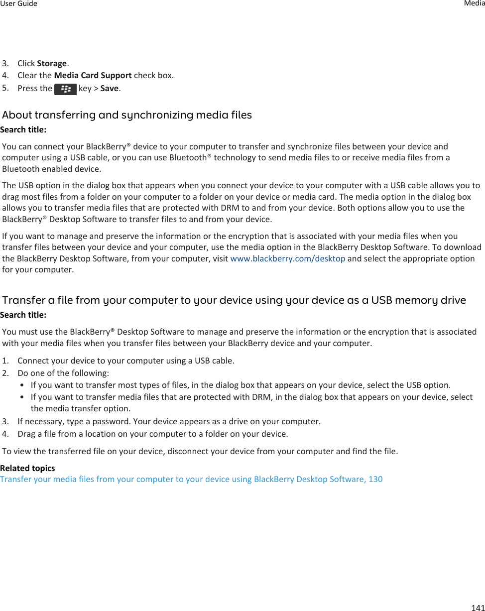 3. Click Storage.4. Clear the Media Card Support check box.5. Press the   key &gt; Save.About transferring and synchronizing media filesSearch title: You can connect your BlackBerry® device to your computer to transfer and synchronize files between your device and computer using a USB cable, or you can use Bluetooth® technology to send media files to or receive media files from a Bluetooth enabled device.The USB option in the dialog box that appears when you connect your device to your computer with a USB cable allows you to drag most files from a folder on your computer to a folder on your device or media card. The media option in the dialog box allows you to transfer media files that are protected with DRM to and from your device. Both options allow you to use the BlackBerry® Desktop Software to transfer files to and from your device.If you want to manage and preserve the information or the encryption that is associated with your media files when you transfer files between your device and your computer, use the media option in the BlackBerry Desktop Software. To download the BlackBerry Desktop Software, from your computer, visit www.blackberry.com/desktop and select the appropriate option for your computer.Transfer a file from your computer to your device using your device as a USB memory driveSearch title: You must use the BlackBerry® Desktop Software to manage and preserve the information or the encryption that is associated with your media files when you transfer files between your BlackBerry device and your computer.1. Connect your device to your computer using a USB cable.2. Do one of the following:• If you want to transfer most types of files, in the dialog box that appears on your device, select the USB option.• If you want to transfer media files that are protected with DRM, in the dialog box that appears on your device, select the media transfer option.3. If necessary, type a password. Your device appears as a drive on your computer.4. Drag a file from a location on your computer to a folder on your device.To view the transferred file on your device, disconnect your device from your computer and find the file.Related topicsTransfer your media files from your computer to your device using BlackBerry Desktop Software, 130User Guide Media141