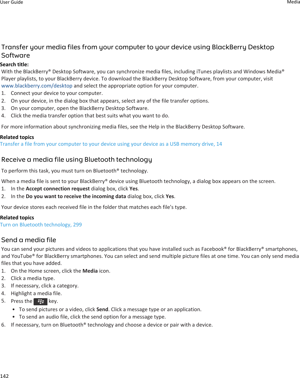 Transfer your media files from your computer to your device using BlackBerry Desktop SoftwareSearch title: With the BlackBerry® Desktop Software, you can synchronize media files, including iTunes playlists and Windows Media® Player playlists, to your BlackBerry device. To download the BlackBerry Desktop Software, from your computer, visit www.blackberry.com/desktop and select the appropriate option for your computer.1. Connect your device to your computer.2. On your device, in the dialog box that appears, select any of the file transfer options.3. On your computer, open the BlackBerry Desktop Software.4. Click the media transfer option that best suits what you want to do.For more information about synchronizing media files, see the Help in the BlackBerry Desktop Software.Related topicsTransfer a file from your computer to your device using your device as a USB memory drive, 14Receive a media file using Bluetooth technologyTo perform this task, you must turn on Bluetooth® technology.When a media file is sent to your BlackBerry® device using Bluetooth technology, a dialog box appears on the screen.1. In the Accept connection request dialog box, click Yes.2. In the Do you want to receive the incoming data dialog box, click Yes.Your device stores each received file in the folder that matches each file&apos;s type.Related topicsTurn on Bluetooth technology, 299Send a media fileYou can send your pictures and videos to applications that you have installed such as Facebook® for BlackBerry® smartphones, and YouTube® for BlackBerry smartphones. You can select and send multiple picture files at one time. You can only send media files that you have added.1. On the Home screen, click the Media icon.2. Click a media type.3. If necessary, click a category.4. Highlight a media file.5. Press the   key.• To send pictures or a video, click Send. Click a message type or an application.• To send an audio file, click the send option for a message type.6. If necessary, turn on Bluetooth® technology and choose a device or pair with a device.User Guide Media142