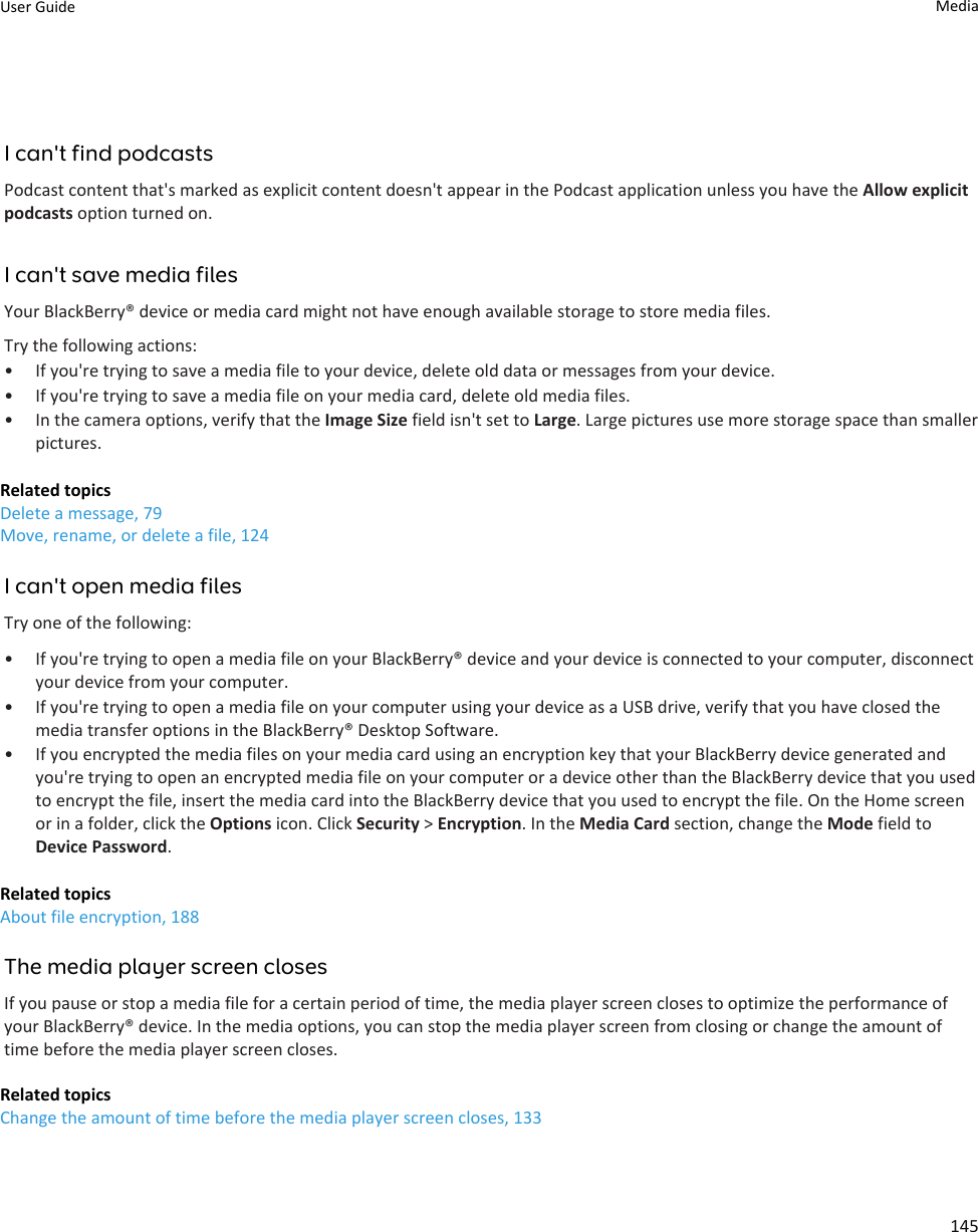 I can&apos;t find podcastsPodcast content that&apos;s marked as explicit content doesn&apos;t appear in the Podcast application unless you have the Allow explicit podcasts option turned on.I can&apos;t save media filesYour BlackBerry® device or media card might not have enough available storage to store media files.Try the following actions:• If you&apos;re trying to save a media file to your device, delete old data or messages from your device.• If you&apos;re trying to save a media file on your media card, delete old media files.• In the camera options, verify that the Image Size field isn&apos;t set to Large. Large pictures use more storage space than smaller pictures.Related topicsDelete a message, 79Move, rename, or delete a file, 124I can&apos;t open media filesTry one of the following:• If you&apos;re trying to open a media file on your BlackBerry® device and your device is connected to your computer, disconnect your device from your computer.• If you&apos;re trying to open a media file on your computer using your device as a USB drive, verify that you have closed the media transfer options in the BlackBerry® Desktop Software.• If you encrypted the media files on your media card using an encryption key that your BlackBerry device generated and you&apos;re trying to open an encrypted media file on your computer or a device other than the BlackBerry device that you used to encrypt the file, insert the media card into the BlackBerry device that you used to encrypt the file. On the Home screen or in a folder, click the Options icon. Click Security &gt; Encryption. In the Media Card section, change the Mode field to Device Password.Related topicsAbout file encryption, 188The media player screen closesIf you pause or stop a media file for a certain period of time, the media player screen closes to optimize the performance of your BlackBerry® device. In the media options, you can stop the media player screen from closing or change the amount of time before the media player screen closes.Related topicsChange the amount of time before the media player screen closes, 133User Guide Media145