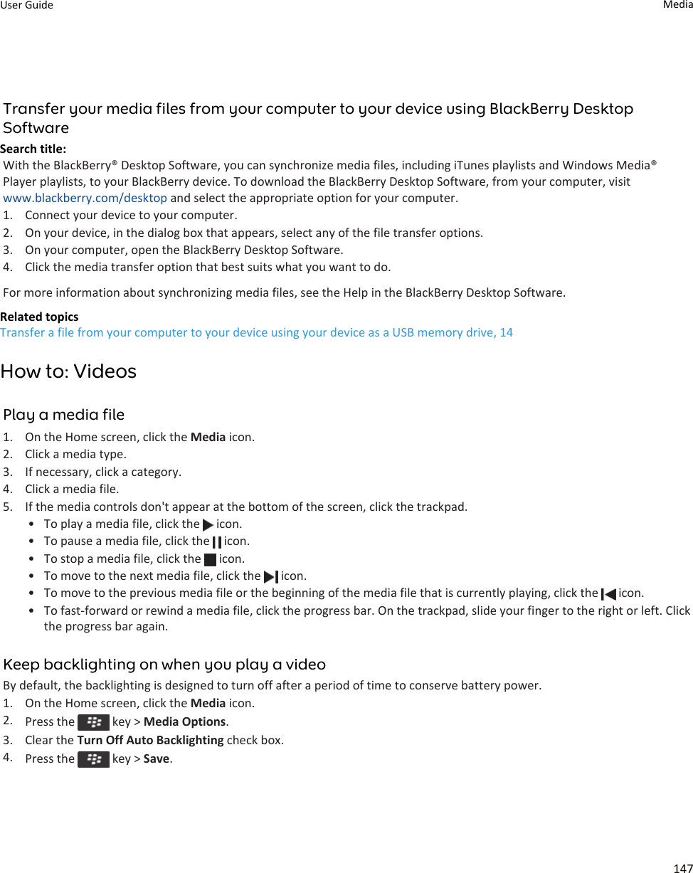 Transfer your media files from your computer to your device using BlackBerry Desktop SoftwareSearch title: With the BlackBerry® Desktop Software, you can synchronize media files, including iTunes playlists and Windows Media® Player playlists, to your BlackBerry device. To download the BlackBerry Desktop Software, from your computer, visit www.blackberry.com/desktop and select the appropriate option for your computer.1. Connect your device to your computer.2. On your device, in the dialog box that appears, select any of the file transfer options.3. On your computer, open the BlackBerry Desktop Software.4. Click the media transfer option that best suits what you want to do.For more information about synchronizing media files, see the Help in the BlackBerry Desktop Software.Related topicsTransfer a file from your computer to your device using your device as a USB memory drive, 14How to: VideosPlay a media file1. On the Home screen, click the Media icon.2. Click a media type.3. If necessary, click a category.4. Click a media file.5. If the media controls don&apos;t appear at the bottom of the screen, click the trackpad.• To play a media file, click the   icon.• To pause a media file, click the   icon.• To stop a media file, click the   icon.• To move to the next media file, click the   icon.• To move to the previous media file or the beginning of the media file that is currently playing, click the   icon.• To fast-forward or rewind a media file, click the progress bar. On the trackpad, slide your finger to the right or left. Click the progress bar again.Keep backlighting on when you play a videoBy default, the backlighting is designed to turn off after a period of time to conserve battery power.1. On the Home screen, click the Media icon.2. Press the   key &gt; Media Options.3. Clear the Turn Off Auto Backlighting check box.4. Press the   key &gt; Save.User Guide Media147