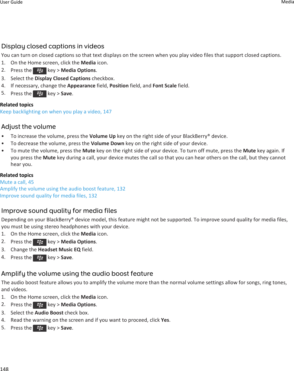 Display closed captions in videosYou can turn on closed captions so that text displays on the screen when you play video files that support closed captions.1. On the Home screen, click the Media icon.2. Press the   key &gt; Media Options.3. Select the Display Closed Captions checkbox.4. If necessary, change the Appearance field, Position field, and Font Scale field.5. Press the   key &gt; Save.Related topicsKeep backlighting on when you play a video, 147Adjust the volume• To increase the volume, press the Volume Up key on the right side of your BlackBerry® device.• To decrease the volume, press the Volume Down key on the right side of your device.• To mute the volume, press the Mute key on the right side of your device. To turn off mute, press the Mute key again. If you press the Mute key during a call, your device mutes the call so that you can hear others on the call, but they cannot hear you.Related topicsMute a call, 45Amplify the volume using the audio boost feature, 132Improve sound quality for media files, 132Improve sound quality for media filesDepending on your BlackBerry® device model, this feature might not be supported. To improve sound quality for media files, you must be using stereo headphones with your device.1. On the Home screen, click the Media icon.2. Press the   key &gt; Media Options.3. Change the Headset Music EQ field.4. Press the   key &gt; Save.Amplify the volume using the audio boost featureThe audio boost feature allows you to amplify the volume more than the normal volume settings allow for songs, ring tones, and videos.1. On the Home screen, click the Media icon.2. Press the   key &gt; Media Options.3. Select the Audio Boost check box.4. Read the warning on the screen and if you want to proceed, click Yes.5. Press the   key &gt; Save.User Guide Media148