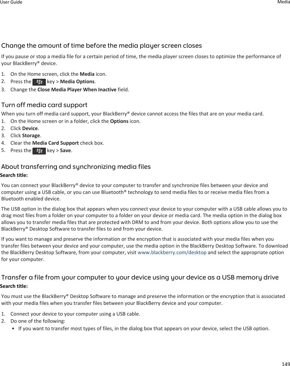 Change the amount of time before the media player screen closesIf you pause or stop a media file for a certain period of time, the media player screen closes to optimize the performance of your BlackBerry® device.1. On the Home screen, click the Media icon.2. Press the   key &gt; Media Options.3. Change the Close Media Player When Inactive field.Turn off media card supportWhen you turn off media card support, your BlackBerry® device cannot access the files that are on your media card.1. On the Home screen or in a folder, click the Options icon.2. Click Device.3. Click Storage.4. Clear the Media Card Support check box.5. Press the   key &gt; Save.About transferring and synchronizing media filesSearch title: You can connect your BlackBerry® device to your computer to transfer and synchronize files between your device and computer using a USB cable, or you can use Bluetooth® technology to send media files to or receive media files from a Bluetooth enabled device.The USB option in the dialog box that appears when you connect your device to your computer with a USB cable allows you to drag most files from a folder on your computer to a folder on your device or media card. The media option in the dialog box allows you to transfer media files that are protected with DRM to and from your device. Both options allow you to use the BlackBerry® Desktop Software to transfer files to and from your device.If you want to manage and preserve the information or the encryption that is associated with your media files when you transfer files between your device and your computer, use the media option in the BlackBerry Desktop Software. To download the BlackBerry Desktop Software, from your computer, visit www.blackberry.com/desktop and select the appropriate option for your computer.Transfer a file from your computer to your device using your device as a USB memory driveSearch title: You must use the BlackBerry® Desktop Software to manage and preserve the information or the encryption that is associated with your media files when you transfer files between your BlackBerry device and your computer.1. Connect your device to your computer using a USB cable.2. Do one of the following:• If you want to transfer most types of files, in the dialog box that appears on your device, select the USB option.User Guide Media149