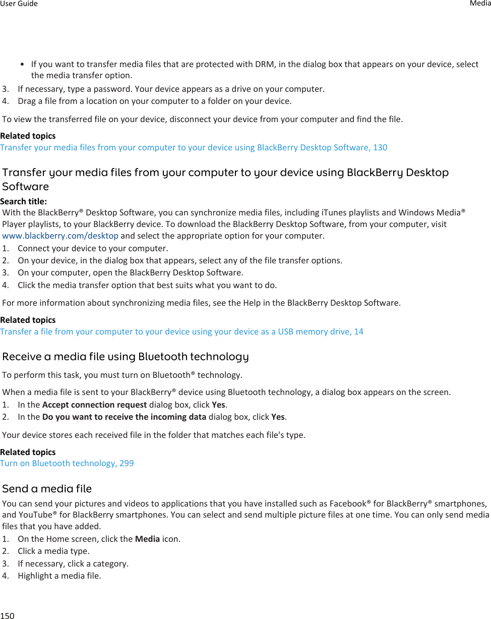 • If you want to transfer media files that are protected with DRM, in the dialog box that appears on your device, select the media transfer option.3. If necessary, type a password. Your device appears as a drive on your computer.4. Drag a file from a location on your computer to a folder on your device.To view the transferred file on your device, disconnect your device from your computer and find the file.Related topicsTransfer your media files from your computer to your device using BlackBerry Desktop Software, 130Transfer your media files from your computer to your device using BlackBerry Desktop SoftwareSearch title: With the BlackBerry® Desktop Software, you can synchronize media files, including iTunes playlists and Windows Media® Player playlists, to your BlackBerry device. To download the BlackBerry Desktop Software, from your computer, visit www.blackberry.com/desktop and select the appropriate option for your computer.1. Connect your device to your computer.2. On your device, in the dialog box that appears, select any of the file transfer options.3. On your computer, open the BlackBerry Desktop Software.4. Click the media transfer option that best suits what you want to do.For more information about synchronizing media files, see the Help in the BlackBerry Desktop Software.Related topicsTransfer a file from your computer to your device using your device as a USB memory drive, 14Receive a media file using Bluetooth technologyTo perform this task, you must turn on Bluetooth® technology.When a media file is sent to your BlackBerry® device using Bluetooth technology, a dialog box appears on the screen.1. In the Accept connection request dialog box, click Yes.2. In the Do you want to receive the incoming data dialog box, click Yes.Your device stores each received file in the folder that matches each file&apos;s type.Related topicsTurn on Bluetooth technology, 299Send a media fileYou can send your pictures and videos to applications that you have installed such as Facebook® for BlackBerry® smartphones, and YouTube® for BlackBerry smartphones. You can select and send multiple picture files at one time. You can only send media files that you have added.1. On the Home screen, click the Media icon.2. Click a media type.3. If necessary, click a category.4. Highlight a media file.User Guide Media150