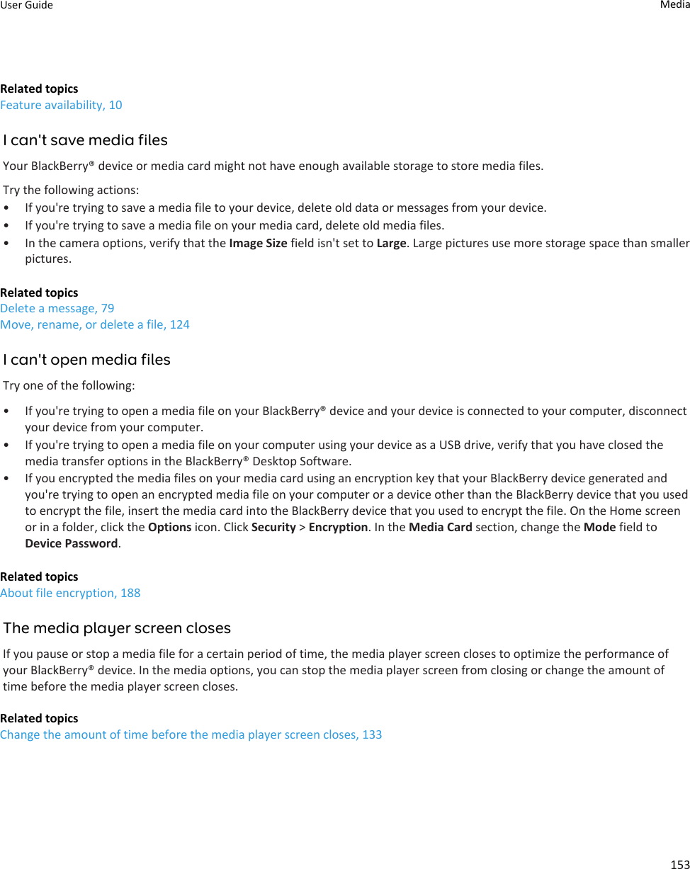 Related topicsFeature availability, 10I can&apos;t save media filesYour BlackBerry® device or media card might not have enough available storage to store media files.Try the following actions:• If you&apos;re trying to save a media file to your device, delete old data or messages from your device.• If you&apos;re trying to save a media file on your media card, delete old media files.• In the camera options, verify that the Image Size field isn&apos;t set to Large. Large pictures use more storage space than smaller pictures.Related topicsDelete a message, 79Move, rename, or delete a file, 124I can&apos;t open media filesTry one of the following:• If you&apos;re trying to open a media file on your BlackBerry® device and your device is connected to your computer, disconnect your device from your computer.• If you&apos;re trying to open a media file on your computer using your device as a USB drive, verify that you have closed the media transfer options in the BlackBerry® Desktop Software.• If you encrypted the media files on your media card using an encryption key that your BlackBerry device generated and you&apos;re trying to open an encrypted media file on your computer or a device other than the BlackBerry device that you used to encrypt the file, insert the media card into the BlackBerry device that you used to encrypt the file. On the Home screen or in a folder, click the Options icon. Click Security &gt; Encryption. In the Media Card section, change the Mode field to Device Password.Related topicsAbout file encryption, 188The media player screen closesIf you pause or stop a media file for a certain period of time, the media player screen closes to optimize the performance of your BlackBerry® device. In the media options, you can stop the media player screen from closing or change the amount of time before the media player screen closes.Related topicsChange the amount of time before the media player screen closes, 133User Guide Media153