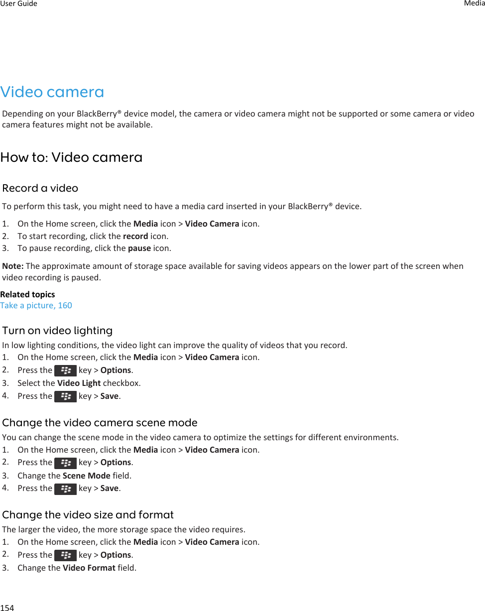 Video cameraDepending on your BlackBerry® device model, the camera or video camera might not be supported or some camera or video camera features might not be available.How to: Video cameraRecord a videoTo perform this task, you might need to have a media card inserted in your BlackBerry® device.1. On the Home screen, click the Media icon &gt; Video Camera icon.2. To start recording, click the record icon.3. To pause recording, click the pause icon.Note: The approximate amount of storage space available for saving videos appears on the lower part of the screen when video recording is paused.Related topicsTake a picture, 160Turn on video lightingIn low lighting conditions, the video light can improve the quality of videos that you record.1. On the Home screen, click the Media icon &gt; Video Camera icon.2. Press the   key &gt; Options.3. Select the Video Light checkbox.4. Press the   key &gt; Save.Change the video camera scene modeYou can change the scene mode in the video camera to optimize the settings for different environments.1. On the Home screen, click the Media icon &gt; Video Camera icon.2. Press the   key &gt; Options.3. Change the Scene Mode field.4. Press the   key &gt; Save.Change the video size and formatThe larger the video, the more storage space the video requires.1. On the Home screen, click the Media icon &gt; Video Camera icon.2. Press the   key &gt; Options.3. Change the Video Format field.User Guide Media154