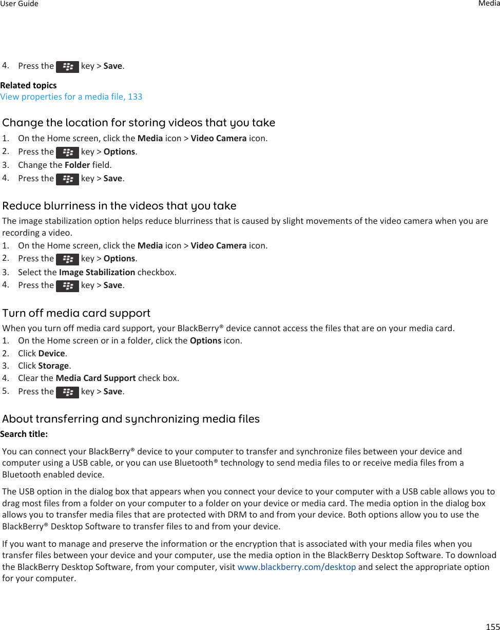 4. Press the   key &gt; Save.Related topicsView properties for a media file, 133Change the location for storing videos that you take1. On the Home screen, click the Media icon &gt; Video Camera icon.2. Press the   key &gt; Options.3. Change the Folder field.4. Press the   key &gt; Save.Reduce blurriness in the videos that you takeThe image stabilization option helps reduce blurriness that is caused by slight movements of the video camera when you are recording a video.1. On the Home screen, click the Media icon &gt; Video Camera icon.2. Press the   key &gt; Options.3. Select the Image Stabilization checkbox.4. Press the   key &gt; Save.Turn off media card supportWhen you turn off media card support, your BlackBerry® device cannot access the files that are on your media card.1. On the Home screen or in a folder, click the Options icon.2. Click Device.3. Click Storage.4. Clear the Media Card Support check box.5. Press the   key &gt; Save.About transferring and synchronizing media filesSearch title: You can connect your BlackBerry® device to your computer to transfer and synchronize files between your device and computer using a USB cable, or you can use Bluetooth® technology to send media files to or receive media files from a Bluetooth enabled device.The USB option in the dialog box that appears when you connect your device to your computer with a USB cable allows you to drag most files from a folder on your computer to a folder on your device or media card. The media option in the dialog box allows you to transfer media files that are protected with DRM to and from your device. Both options allow you to use the BlackBerry® Desktop Software to transfer files to and from your device.If you want to manage and preserve the information or the encryption that is associated with your media files when you transfer files between your device and your computer, use the media option in the BlackBerry Desktop Software. To download the BlackBerry Desktop Software, from your computer, visit www.blackberry.com/desktop and select the appropriate option for your computer.User Guide Media155