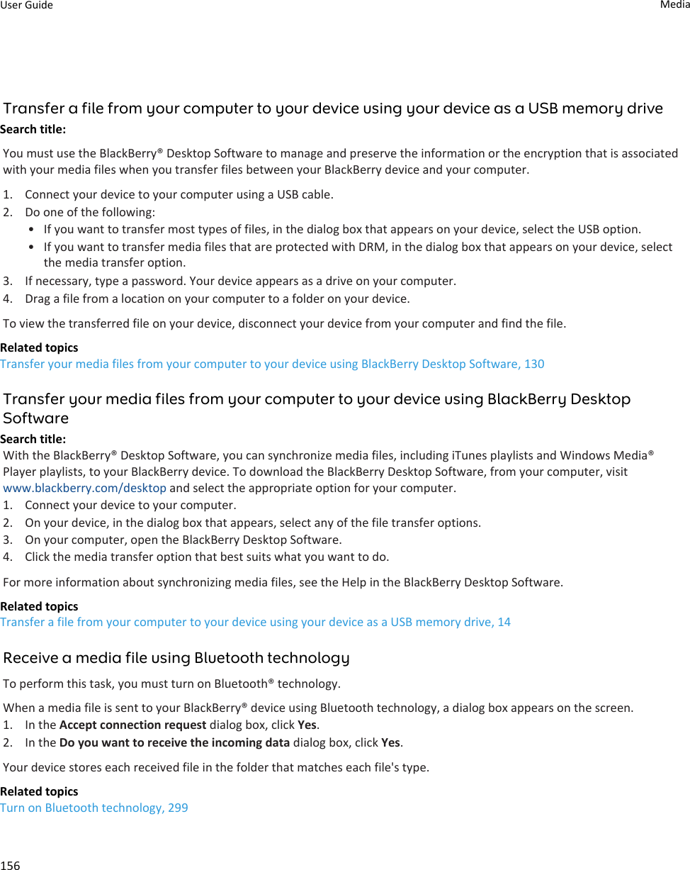 Transfer a file from your computer to your device using your device as a USB memory driveSearch title: You must use the BlackBerry® Desktop Software to manage and preserve the information or the encryption that is associated with your media files when you transfer files between your BlackBerry device and your computer.1. Connect your device to your computer using a USB cable.2. Do one of the following:• If you want to transfer most types of files, in the dialog box that appears on your device, select the USB option.• If you want to transfer media files that are protected with DRM, in the dialog box that appears on your device, select the media transfer option.3. If necessary, type a password. Your device appears as a drive on your computer.4. Drag a file from a location on your computer to a folder on your device.To view the transferred file on your device, disconnect your device from your computer and find the file.Related topicsTransfer your media files from your computer to your device using BlackBerry Desktop Software, 130Transfer your media files from your computer to your device using BlackBerry Desktop SoftwareSearch title: With the BlackBerry® Desktop Software, you can synchronize media files, including iTunes playlists and Windows Media® Player playlists, to your BlackBerry device. To download the BlackBerry Desktop Software, from your computer, visit www.blackberry.com/desktop and select the appropriate option for your computer.1. Connect your device to your computer.2. On your device, in the dialog box that appears, select any of the file transfer options.3. On your computer, open the BlackBerry Desktop Software.4. Click the media transfer option that best suits what you want to do.For more information about synchronizing media files, see the Help in the BlackBerry Desktop Software.Related topicsTransfer a file from your computer to your device using your device as a USB memory drive, 14Receive a media file using Bluetooth technologyTo perform this task, you must turn on Bluetooth® technology.When a media file is sent to your BlackBerry® device using Bluetooth technology, a dialog box appears on the screen.1. In the Accept connection request dialog box, click Yes.2. In the Do you want to receive the incoming data dialog box, click Yes.Your device stores each received file in the folder that matches each file&apos;s type.Related topicsTurn on Bluetooth technology, 299User Guide Media156