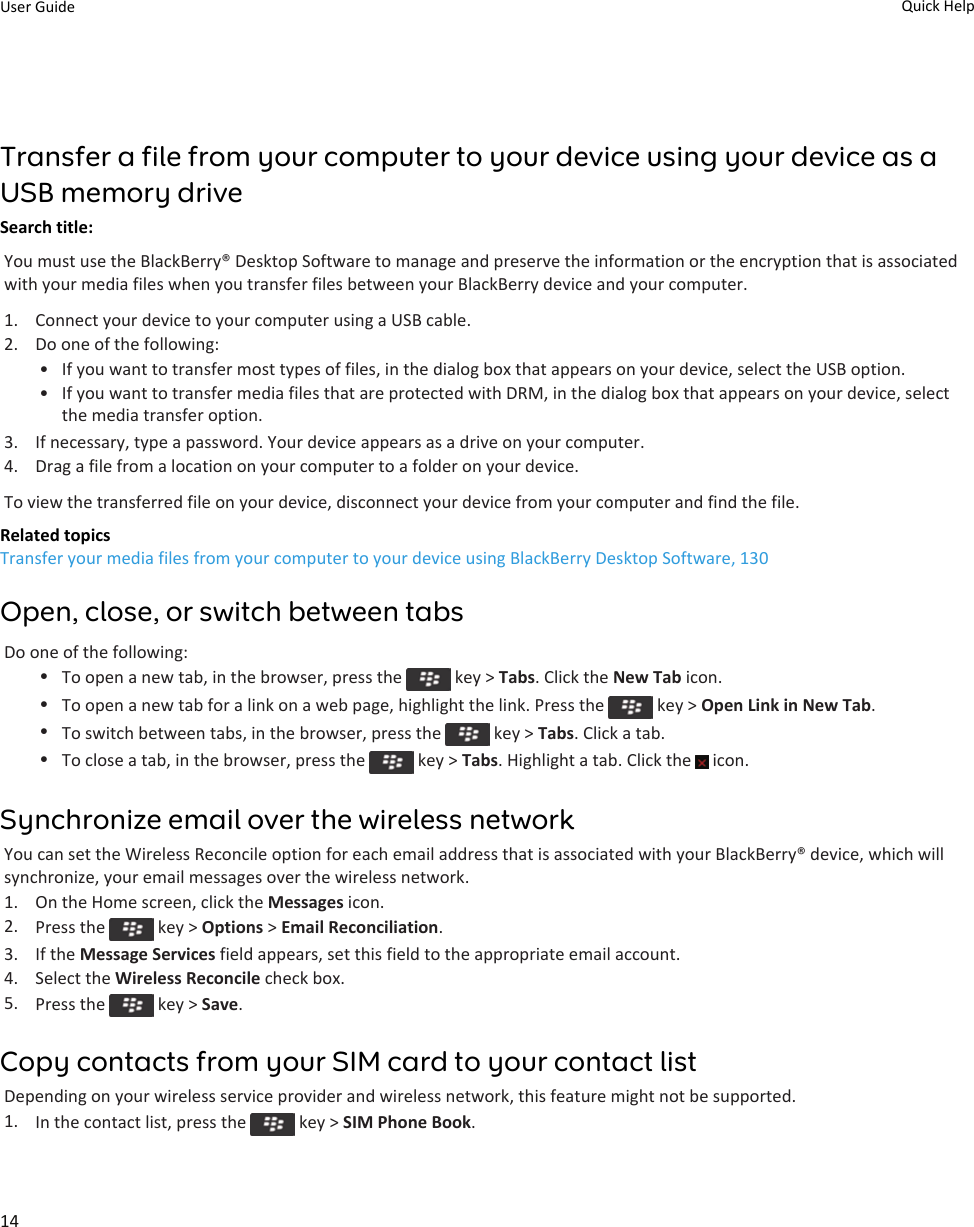 Transfer a file from your computer to your device using your device as a USB memory driveSearch title: You must use the BlackBerry® Desktop Software to manage and preserve the information or the encryption that is associated with your media files when you transfer files between your BlackBerry device and your computer.1. Connect your device to your computer using a USB cable.2. Do one of the following:• If you want to transfer most types of files, in the dialog box that appears on your device, select the USB option.• If you want to transfer media files that are protected with DRM, in the dialog box that appears on your device, select the media transfer option.3. If necessary, type a password. Your device appears as a drive on your computer.4. Drag a file from a location on your computer to a folder on your device.To view the transferred file on your device, disconnect your device from your computer and find the file.Related topicsTransfer your media files from your computer to your device using BlackBerry Desktop Software, 130Open, close, or switch between tabsDo one of the following:•To open a new tab, in the browser, press the   key &gt; Tabs. Click the New Tab icon.•To open a new tab for a link on a web page, highlight the link. Press the   key &gt; Open Link in New Tab.•To switch between tabs, in the browser, press the   key &gt; Tabs. Click a tab.•To close a tab, in the browser, press the   key &gt; Tabs. Highlight a tab. Click the   icon.Synchronize email over the wireless networkYou can set the Wireless Reconcile option for each email address that is associated with your BlackBerry® device, which will synchronize, your email messages over the wireless network.1. On the Home screen, click the Messages icon.2. Press the   key &gt; Options &gt; Email Reconciliation.3. If the Message Services field appears, set this field to the appropriate email account.4. Select the Wireless Reconcile check box.5. Press the   key &gt; Save.Copy contacts from your SIM card to your contact listDepending on your wireless service provider and wireless network, this feature might not be supported.1. In the contact list, press the   key &gt; SIM Phone Book.User Guide Quick Help14
