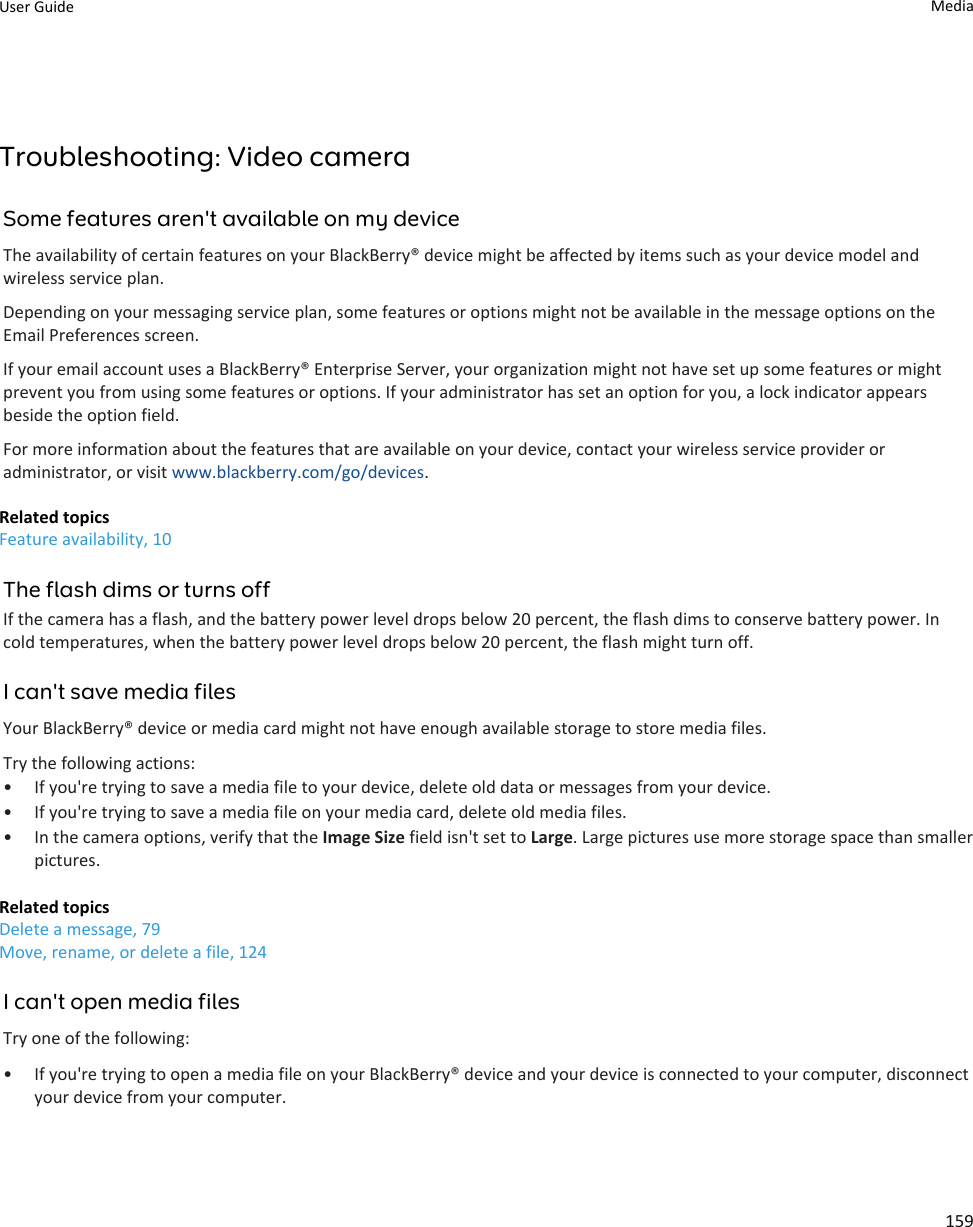 Troubleshooting: Video cameraSome features aren&apos;t available on my deviceThe availability of certain features on your BlackBerry® device might be affected by items such as your device model and wireless service plan.Depending on your messaging service plan, some features or options might not be available in the message options on the Email Preferences screen.If your email account uses a BlackBerry® Enterprise Server, your organization might not have set up some features or might prevent you from using some features or options. If your administrator has set an option for you, a lock indicator appears beside the option field.For more information about the features that are available on your device, contact your wireless service provider or administrator, or visit www.blackberry.com/go/devices.Related topicsFeature availability, 10The flash dims or turns offIf the camera has a flash, and the battery power level drops below 20 percent, the flash dims to conserve battery power. In cold temperatures, when the battery power level drops below 20 percent, the flash might turn off.I can&apos;t save media filesYour BlackBerry® device or media card might not have enough available storage to store media files.Try the following actions:• If you&apos;re trying to save a media file to your device, delete old data or messages from your device.• If you&apos;re trying to save a media file on your media card, delete old media files.• In the camera options, verify that the Image Size field isn&apos;t set to Large. Large pictures use more storage space than smaller pictures.Related topicsDelete a message, 79Move, rename, or delete a file, 124I can&apos;t open media filesTry one of the following:• If you&apos;re trying to open a media file on your BlackBerry® device and your device is connected to your computer, disconnect your device from your computer.User Guide Media159