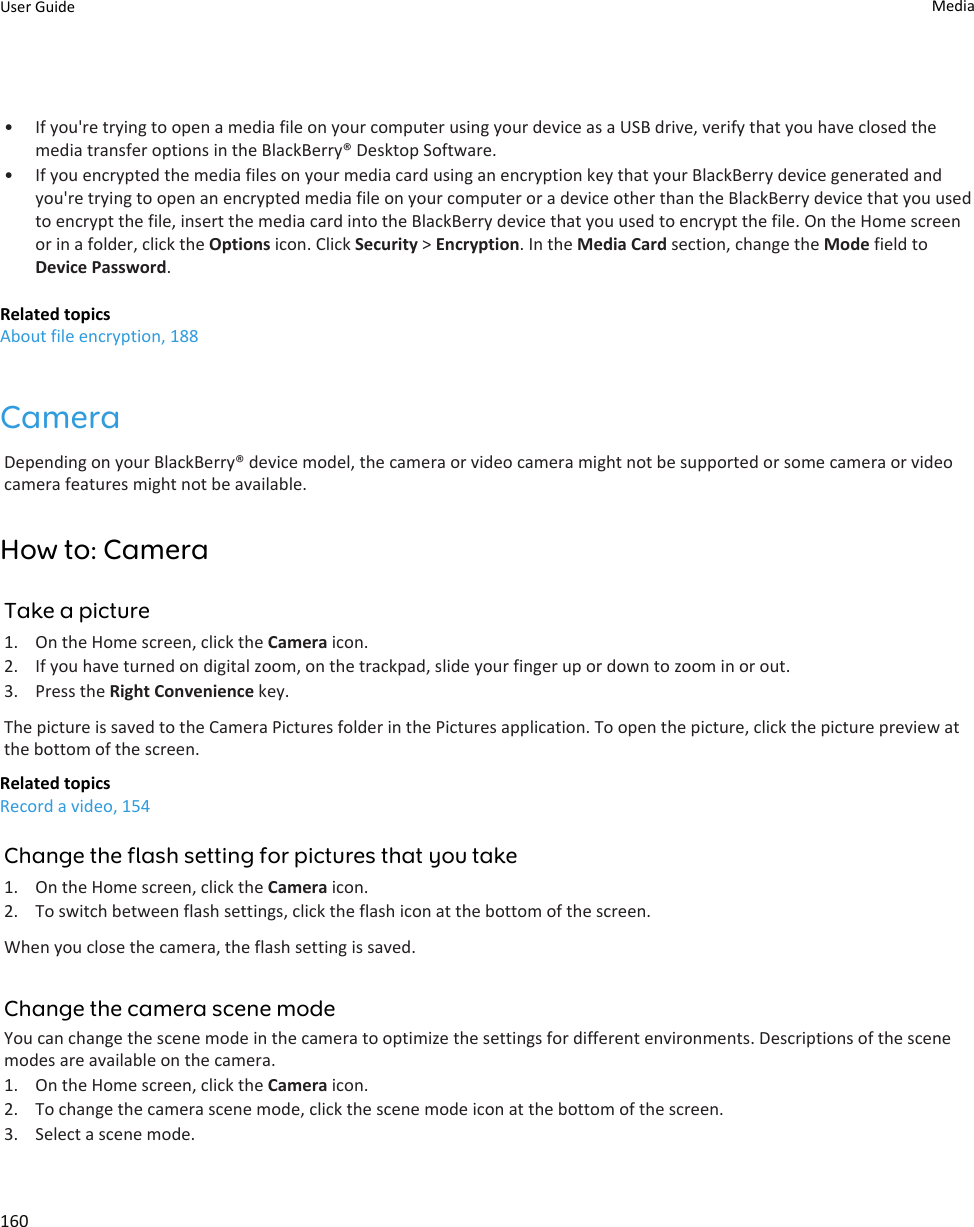 • If you&apos;re trying to open a media file on your computer using your device as a USB drive, verify that you have closed the media transfer options in the BlackBerry® Desktop Software.• If you encrypted the media files on your media card using an encryption key that your BlackBerry device generated and you&apos;re trying to open an encrypted media file on your computer or a device other than the BlackBerry device that you used to encrypt the file, insert the media card into the BlackBerry device that you used to encrypt the file. On the Home screen or in a folder, click the Options icon. Click Security &gt; Encryption. In the Media Card section, change the Mode field to Device Password.Related topicsAbout file encryption, 188CameraDepending on your BlackBerry® device model, the camera or video camera might not be supported or some camera or video camera features might not be available.How to: CameraTake a picture1. On the Home screen, click the Camera icon.2. If you have turned on digital zoom, on the trackpad, slide your finger up or down to zoom in or out.3. Press the Right Convenience key.The picture is saved to the Camera Pictures folder in the Pictures application. To open the picture, click the picture preview at the bottom of the screen.Related topicsRecord a video, 154Change the flash setting for pictures that you take1. On the Home screen, click the Camera icon.2. To switch between flash settings, click the flash icon at the bottom of the screen.When you close the camera, the flash setting is saved.Change the camera scene modeYou can change the scene mode in the camera to optimize the settings for different environments. Descriptions of the scene modes are available on the camera.1. On the Home screen, click the Camera icon.2. To change the camera scene mode, click the scene mode icon at the bottom of the screen.3. Select a scene mode.User Guide Media160