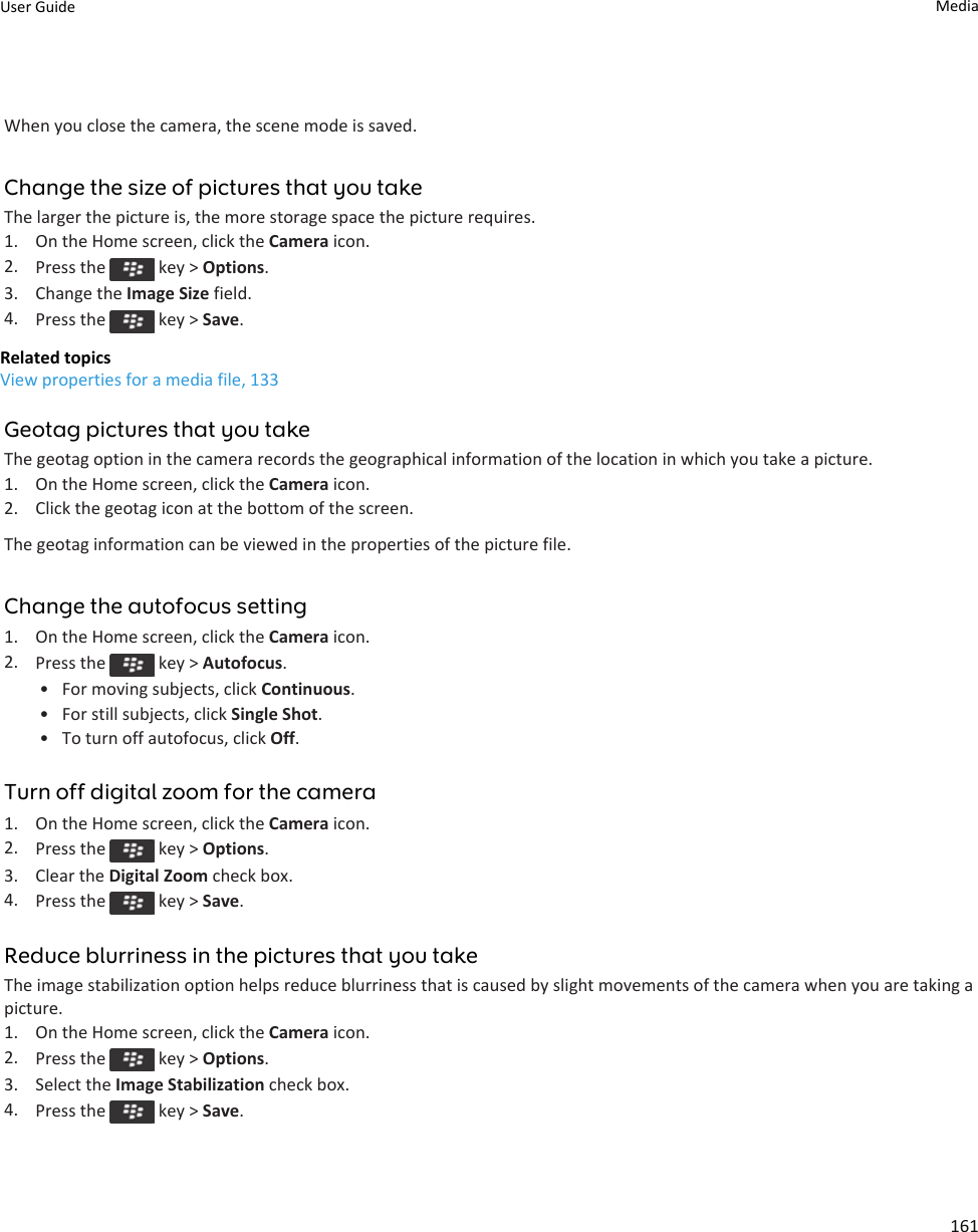 When you close the camera, the scene mode is saved.Change the size of pictures that you takeThe larger the picture is, the more storage space the picture requires.1. On the Home screen, click the Camera icon.2. Press the   key &gt; Options.3. Change the Image Size field.4. Press the   key &gt; Save.Related topicsView properties for a media file, 133Geotag pictures that you takeThe geotag option in the camera records the geographical information of the location in which you take a picture.1. On the Home screen, click the Camera icon.2. Click the geotag icon at the bottom of the screen.The geotag information can be viewed in the properties of the picture file.Change the autofocus setting1. On the Home screen, click the Camera icon.2. Press the   key &gt; Autofocus.• For moving subjects, click Continuous.• For still subjects, click Single Shot.• To turn off autofocus, click Off.Turn off digital zoom for the camera1. On the Home screen, click the Camera icon.2. Press the   key &gt; Options.3. Clear the Digital Zoom check box.4. Press the   key &gt; Save.Reduce blurriness in the pictures that you takeThe image stabilization option helps reduce blurriness that is caused by slight movements of the camera when you are taking a picture.1. On the Home screen, click the Camera icon.2. Press the   key &gt; Options.3. Select the Image Stabilization check box.4. Press the   key &gt; Save.User Guide Media161