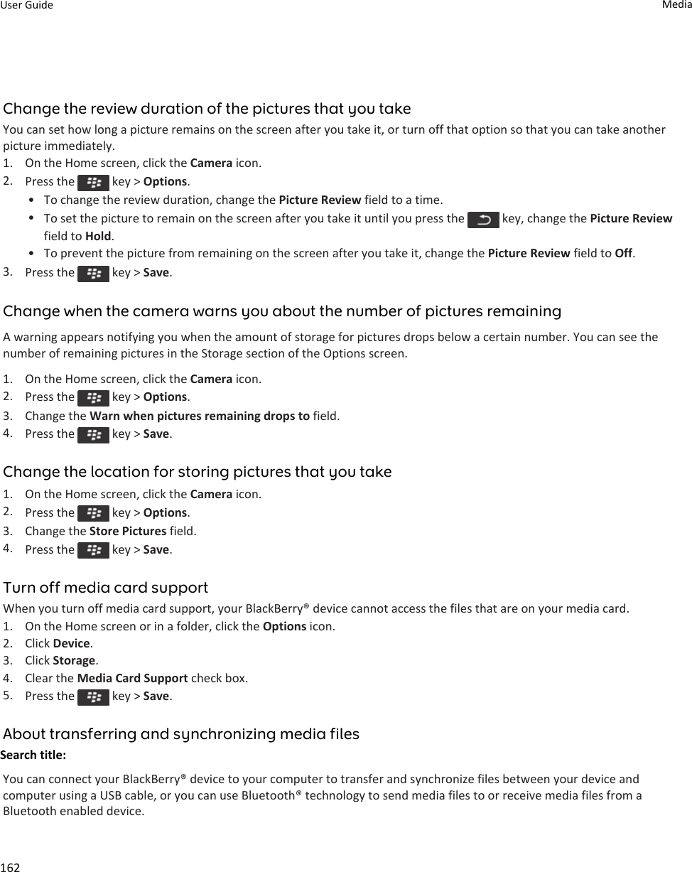 Change the review duration of the pictures that you takeYou can set how long a picture remains on the screen after you take it, or turn off that option so that you can take another picture immediately.1. On the Home screen, click the Camera icon.2. Press the   key &gt; Options.• To change the review duration, change the Picture Review field to a time.•To set the picture to remain on the screen after you take it until you press the   key, change the Picture Review field to Hold.• To prevent the picture from remaining on the screen after you take it, change the Picture Review field to Off.3. Press the   key &gt; Save.Change when the camera warns you about the number of pictures remainingA warning appears notifying you when the amount of storage for pictures drops below a certain number. You can see the number of remaining pictures in the Storage section of the Options screen.1. On the Home screen, click the Camera icon.2. Press the   key &gt; Options.3. Change the Warn when pictures remaining drops to field.4. Press the   key &gt; Save.Change the location for storing pictures that you take1. On the Home screen, click the Camera icon.2. Press the   key &gt; Options.3. Change the Store Pictures field.4. Press the   key &gt; Save.Turn off media card supportWhen you turn off media card support, your BlackBerry® device cannot access the files that are on your media card.1. On the Home screen or in a folder, click the Options icon.2. Click Device.3. Click Storage.4. Clear the Media Card Support check box.5. Press the   key &gt; Save.About transferring and synchronizing media filesSearch title: You can connect your BlackBerry® device to your computer to transfer and synchronize files between your device and computer using a USB cable, or you can use Bluetooth® technology to send media files to or receive media files from a Bluetooth enabled device.User Guide Media162