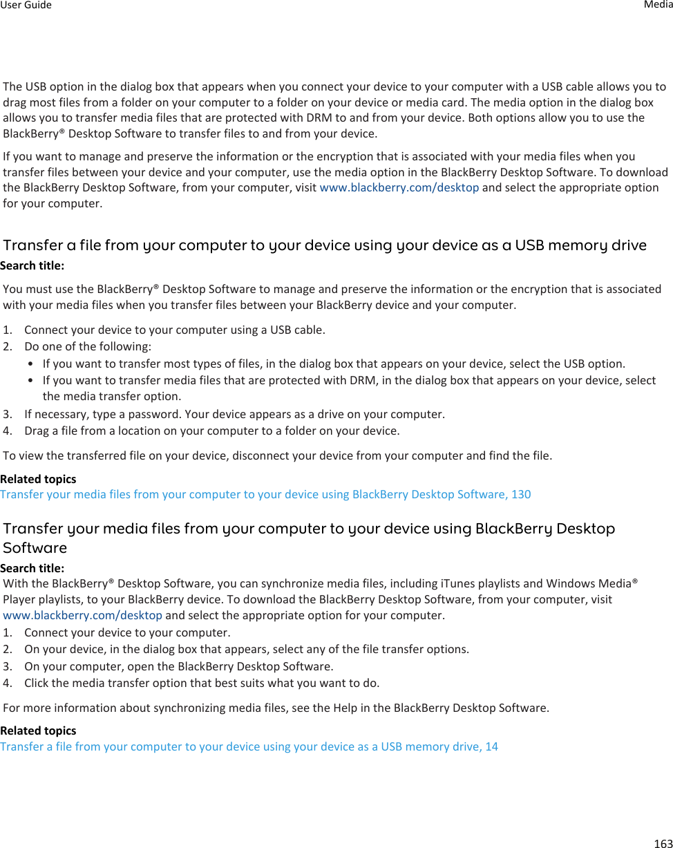 The USB option in the dialog box that appears when you connect your device to your computer with a USB cable allows you to drag most files from a folder on your computer to a folder on your device or media card. The media option in the dialog box allows you to transfer media files that are protected with DRM to and from your device. Both options allow you to use the BlackBerry® Desktop Software to transfer files to and from your device.If you want to manage and preserve the information or the encryption that is associated with your media files when you transfer files between your device and your computer, use the media option in the BlackBerry Desktop Software. To download the BlackBerry Desktop Software, from your computer, visit www.blackberry.com/desktop and select the appropriate option for your computer.Transfer a file from your computer to your device using your device as a USB memory driveSearch title: You must use the BlackBerry® Desktop Software to manage and preserve the information or the encryption that is associated with your media files when you transfer files between your BlackBerry device and your computer.1. Connect your device to your computer using a USB cable.2. Do one of the following:• If you want to transfer most types of files, in the dialog box that appears on your device, select the USB option.• If you want to transfer media files that are protected with DRM, in the dialog box that appears on your device, select the media transfer option.3. If necessary, type a password. Your device appears as a drive on your computer.4. Drag a file from a location on your computer to a folder on your device.To view the transferred file on your device, disconnect your device from your computer and find the file.Related topicsTransfer your media files from your computer to your device using BlackBerry Desktop Software, 130Transfer your media files from your computer to your device using BlackBerry Desktop SoftwareSearch title: With the BlackBerry® Desktop Software, you can synchronize media files, including iTunes playlists and Windows Media® Player playlists, to your BlackBerry device. To download the BlackBerry Desktop Software, from your computer, visit www.blackberry.com/desktop and select the appropriate option for your computer.1. Connect your device to your computer.2. On your device, in the dialog box that appears, select any of the file transfer options.3. On your computer, open the BlackBerry Desktop Software.4. Click the media transfer option that best suits what you want to do.For more information about synchronizing media files, see the Help in the BlackBerry Desktop Software.Related topicsTransfer a file from your computer to your device using your device as a USB memory drive, 14User Guide Media163