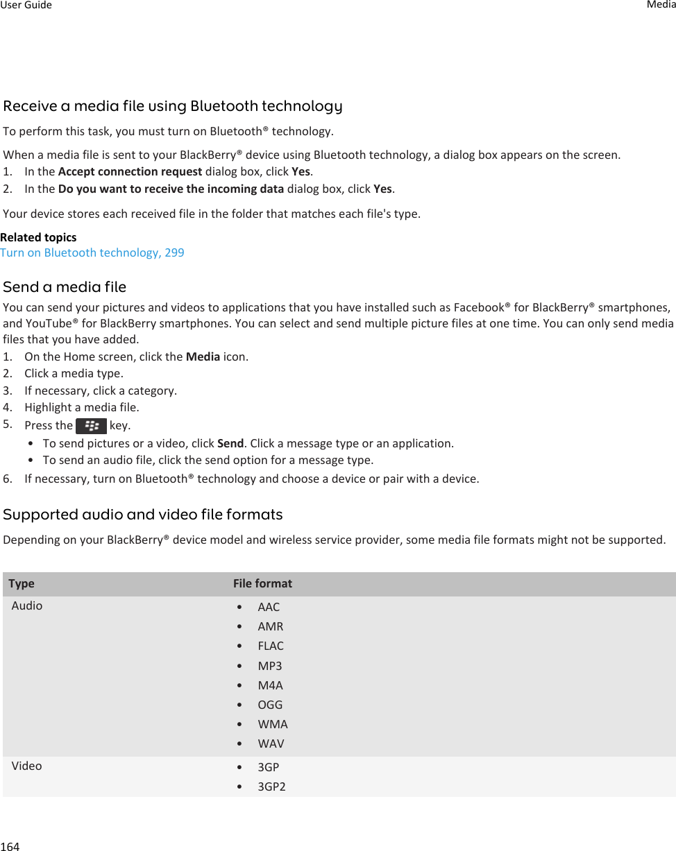 Receive a media file using Bluetooth technologyTo perform this task, you must turn on Bluetooth® technology.When a media file is sent to your BlackBerry® device using Bluetooth technology, a dialog box appears on the screen.1. In the Accept connection request dialog box, click Yes.2. In the Do you want to receive the incoming data dialog box, click Yes.Your device stores each received file in the folder that matches each file&apos;s type.Related topicsTurn on Bluetooth technology, 299Send a media fileYou can send your pictures and videos to applications that you have installed such as Facebook® for BlackBerry® smartphones, and YouTube® for BlackBerry smartphones. You can select and send multiple picture files at one time. You can only send media files that you have added.1. On the Home screen, click the Media icon.2. Click a media type.3. If necessary, click a category.4. Highlight a media file.5. Press the   key.• To send pictures or a video, click Send. Click a message type or an application.• To send an audio file, click the send option for a message type.6. If necessary, turn on Bluetooth® technology and choose a device or pair with a device.Supported audio and video file formatsDepending on your BlackBerry® device model and wireless service provider, some media file formats might not be supported.Type File formatAudio • AAC• AMR• FLAC• MP3• M4A• OGG• WMA• WAVVideo • 3GP• 3GP2User Guide Media164