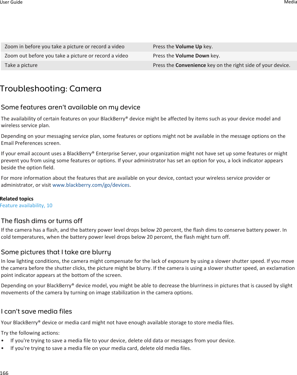 Zoom in before you take a picture or record a video Press the Volume Up key.Zoom out before you take a picture or record a video Press the Volume Down key.Take a picture Press the Convenience key on the right side of your device.Troubleshooting: CameraSome features aren&apos;t available on my deviceThe availability of certain features on your BlackBerry® device might be affected by items such as your device model and wireless service plan.Depending on your messaging service plan, some features or options might not be available in the message options on the Email Preferences screen.If your email account uses a BlackBerry® Enterprise Server, your organization might not have set up some features or might prevent you from using some features or options. If your administrator has set an option for you, a lock indicator appears beside the option field.For more information about the features that are available on your device, contact your wireless service provider or administrator, or visit www.blackberry.com/go/devices.Related topicsFeature availability, 10The flash dims or turns offIf the camera has a flash, and the battery power level drops below 20 percent, the flash dims to conserve battery power. In cold temperatures, when the battery power level drops below 20 percent, the flash might turn off.Some pictures that I take are blurryIn low lighting conditions, the camera might compensate for the lack of exposure by using a slower shutter speed. If you move the camera before the shutter clicks, the picture might be blurry. If the camera is using a slower shutter speed, an exclamation point indicator appears at the bottom of the screen.Depending on your BlackBerry® device model, you might be able to decrease the blurriness in pictures that is caused by slight movements of the camera by turning on image stabilization in the camera options.I can&apos;t save media filesYour BlackBerry® device or media card might not have enough available storage to store media files.Try the following actions:• If you&apos;re trying to save a media file to your device, delete old data or messages from your device.• If you&apos;re trying to save a media file on your media card, delete old media files.User Guide Media166