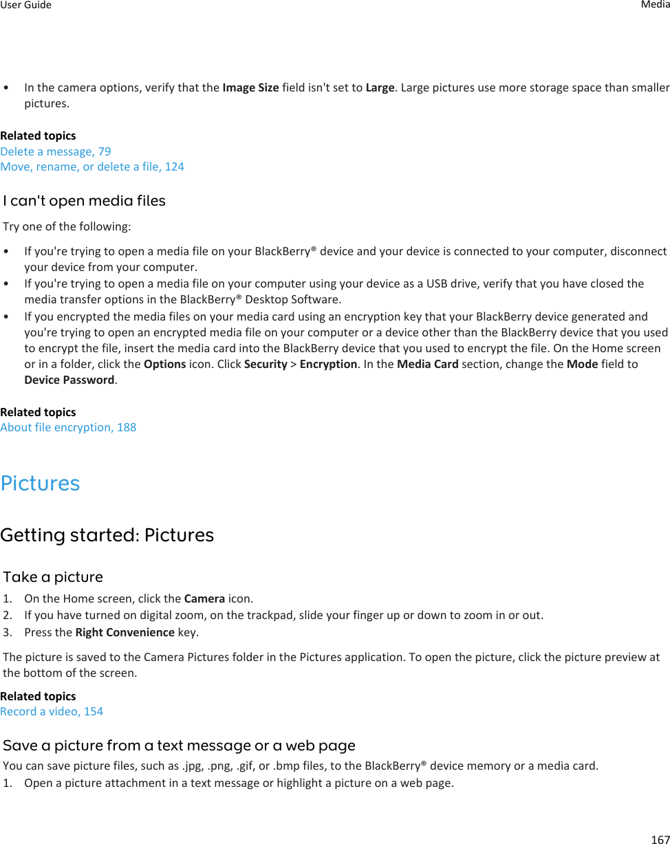 • In the camera options, verify that the Image Size field isn&apos;t set to Large. Large pictures use more storage space than smaller pictures.Related topicsDelete a message, 79Move, rename, or delete a file, 124I can&apos;t open media filesTry one of the following:• If you&apos;re trying to open a media file on your BlackBerry® device and your device is connected to your computer, disconnect your device from your computer.• If you&apos;re trying to open a media file on your computer using your device as a USB drive, verify that you have closed the media transfer options in the BlackBerry® Desktop Software.• If you encrypted the media files on your media card using an encryption key that your BlackBerry device generated and you&apos;re trying to open an encrypted media file on your computer or a device other than the BlackBerry device that you used to encrypt the file, insert the media card into the BlackBerry device that you used to encrypt the file. On the Home screen or in a folder, click the Options icon. Click Security &gt; Encryption. In the Media Card section, change the Mode field to Device Password.Related topicsAbout file encryption, 188PicturesGetting started: PicturesTake a picture1. On the Home screen, click the Camera icon.2. If you have turned on digital zoom, on the trackpad, slide your finger up or down to zoom in or out.3. Press the Right Convenience key.The picture is saved to the Camera Pictures folder in the Pictures application. To open the picture, click the picture preview at the bottom of the screen.Related topicsRecord a video, 154Save a picture from a text message or a web pageYou can save picture files, such as .jpg, .png, .gif, or .bmp files, to the BlackBerry® device memory or a media card.1. Open a picture attachment in a text message or highlight a picture on a web page.User Guide Media167