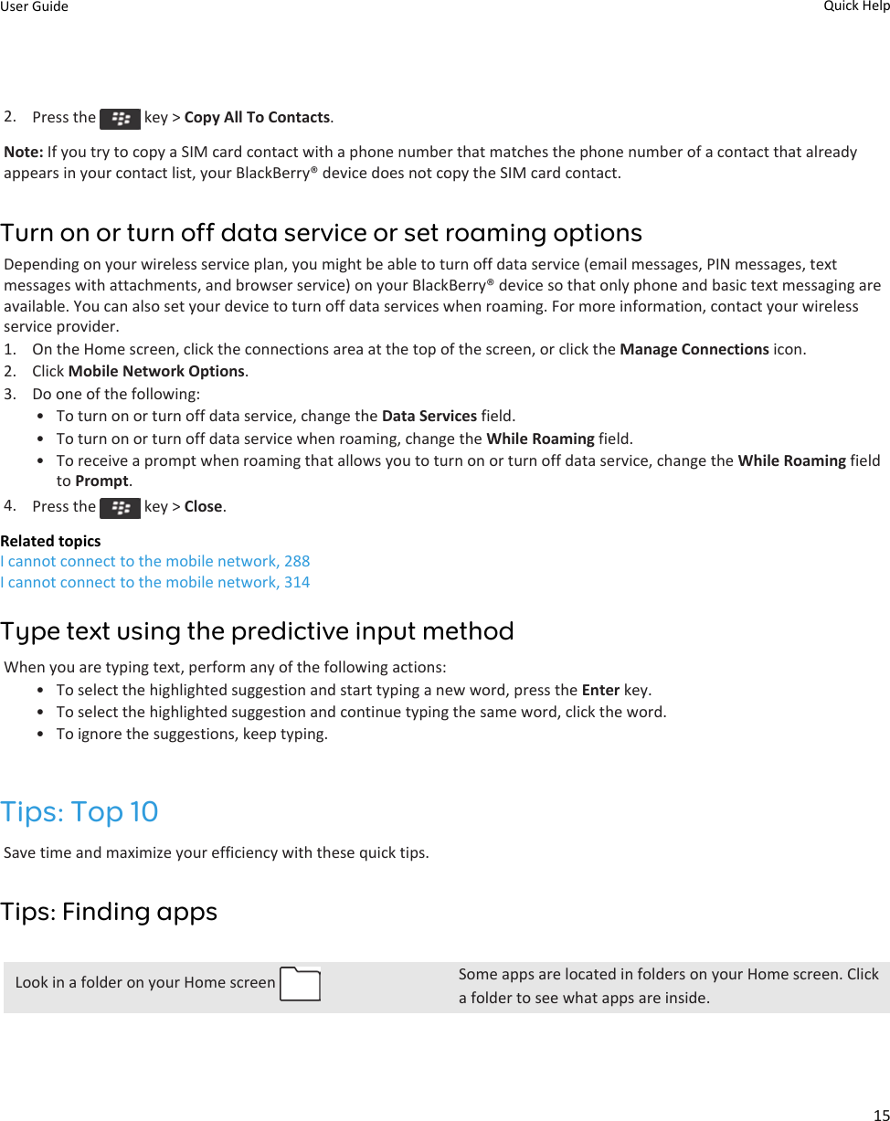 2. Press the   key &gt; Copy All To Contacts.Note: If you try to copy a SIM card contact with a phone number that matches the phone number of a contact that already appears in your contact list, your BlackBerry® device does not copy the SIM card contact.Turn on or turn off data service or set roaming optionsDepending on your wireless service plan, you might be able to turn off data service (email messages, PIN messages, text messages with attachments, and browser service) on your BlackBerry® device so that only phone and basic text messaging are available. You can also set your device to turn off data services when roaming. For more information, contact your wireless service provider.1. On the Home screen, click the connections area at the top of the screen, or click the Manage Connections icon.2. Click Mobile Network Options.3. Do one of the following:• To turn on or turn off data service, change the Data Services field.• To turn on or turn off data service when roaming, change the While Roaming field.• To receive a prompt when roaming that allows you to turn on or turn off data service, change the While Roaming field to Prompt.4. Press the   key &gt; Close.Related topicsI cannot connect to the mobile network, 288I cannot connect to the mobile network, 314Type text using the predictive input methodWhen you are typing text, perform any of the following actions:• To select the highlighted suggestion and start typing a new word, press the Enter key.• To select the highlighted suggestion and continue typing the same word, click the word.• To ignore the suggestions, keep typing.Tips: Top 10Save time and maximize your efficiency with these quick tips.Tips: Finding appsLook in a folder on your Home screen  Some apps are located in folders on your Home screen. Click a folder to see what apps are inside.User Guide Quick Help15