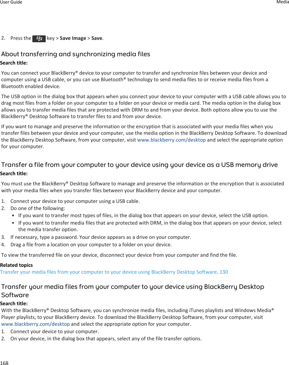 2. Press the   key &gt; Save Image &gt; Save.About transferring and synchronizing media filesSearch title: You can connect your BlackBerry® device to your computer to transfer and synchronize files between your device and computer using a USB cable, or you can use Bluetooth® technology to send media files to or receive media files from a Bluetooth enabled device.The USB option in the dialog box that appears when you connect your device to your computer with a USB cable allows you to drag most files from a folder on your computer to a folder on your device or media card. The media option in the dialog box allows you to transfer media files that are protected with DRM to and from your device. Both options allow you to use the BlackBerry® Desktop Software to transfer files to and from your device.If you want to manage and preserve the information or the encryption that is associated with your media files when you transfer files between your device and your computer, use the media option in the BlackBerry Desktop Software. To download the BlackBerry Desktop Software, from your computer, visit www.blackberry.com/desktop and select the appropriate option for your computer.Transfer a file from your computer to your device using your device as a USB memory driveSearch title: You must use the BlackBerry® Desktop Software to manage and preserve the information or the encryption that is associated with your media files when you transfer files between your BlackBerry device and your computer.1. Connect your device to your computer using a USB cable.2. Do one of the following:• If you want to transfer most types of files, in the dialog box that appears on your device, select the USB option.• If you want to transfer media files that are protected with DRM, in the dialog box that appears on your device, select the media transfer option.3. If necessary, type a password. Your device appears as a drive on your computer.4. Drag a file from a location on your computer to a folder on your device.To view the transferred file on your device, disconnect your device from your computer and find the file.Related topicsTransfer your media files from your computer to your device using BlackBerry Desktop Software, 130Transfer your media files from your computer to your device using BlackBerry Desktop SoftwareSearch title: With the BlackBerry® Desktop Software, you can synchronize media files, including iTunes playlists and Windows Media® Player playlists, to your BlackBerry device. To download the BlackBerry Desktop Software, from your computer, visit www.blackberry.com/desktop and select the appropriate option for your computer.1. Connect your device to your computer.2. On your device, in the dialog box that appears, select any of the file transfer options.User Guide Media168